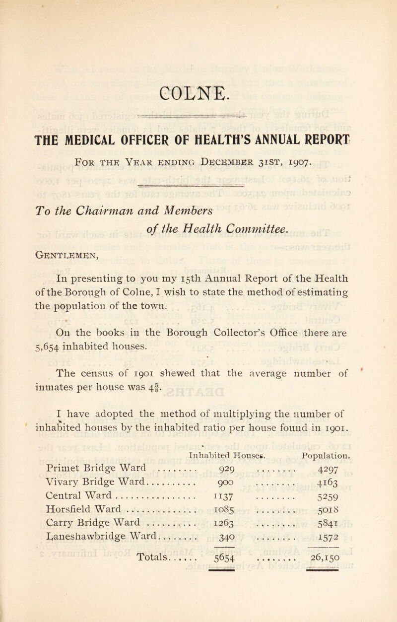 COLNE. THE MEDICAL OFFICER OF HEALTH’S ANNUAL REPORT For the Year ending December 31ST, 1907. To the Chairman and Members of the Health Committee. Gentlemen, In presenting to yon my i5tli Annual Report of the Health of the Borough of Colne, I wish to state the method of estimating the population of the town. On the books in the Borough Collector’s Office there are 5,654 inhabited houses. The census of 1901 shewed that the average number of inmates per house was 4I. I have adopted the method of multiplying the number of I • ^ • - • inhabited houses by the inhabited ratio per house found in 1901. Inhabited Honseg. Population. Primet Bridge Ward .... 929 4297 Vivary Bridge Ward 4163 Central Ward . . . . ll'll S2SQ Horsfield Ward . . .. io8s SOI8 Carry Bridge Ward — 1263 5841 Daneshawbridge Ward. .. . 340 1572 Totals. . •.•. 5654 . . . 26,150