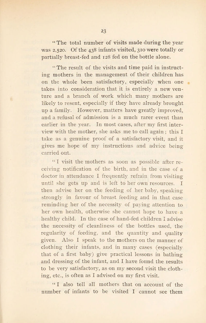 “The total number of visits made during the year was 2,520. Of the 438 infants visited, 310 were totally or partially breast-fed and 128 fed on the bottle alone. “The result of the visits and time paid in instruct- ing mothers in the management of their children has on the whole been satisfactory, especially when one takes into consideration that it is entirely a new ven- ture and a branch of work which many mothers are likely to resent, especiall}^ if they have already brought up a family. However, matters have greatly improved, and a refusal of admission is a much rarer event than earlier in the year. In most cases, after my first inter- view with the mother, she asks me to call again ; this I take as a genuine proof of a satisfactory visit, and it gives me hope of my instructions and advice being carried out. “ I visit the mothers as soon as possible after re- ceiving notification of the birth, and in the case of a doctor in attendance I frequently refrain from visiting until she gets up and is left to her own resources. I then advise her on the feeding of her baby, speaking strongly in favour of breast feeding and in that case reminding her of the necessity of paying attention to her own health, otherwise she cannot hope to have a healthy child. In the case of hand-fed children I advise the necessity of cleanliness of the bottles used, the regularity of feeding, and the quantity and quality given. Also I speak to the mothers on the manner of clothing their infants, and in many cases (especially that of a first baby) give practical lessons in bathing and dressing of the infant, and I have found the results to be very satisfactory, as on my second visit the cloth- ing, etc., is often as I advised on my first visit. “ I also tell all mothers that on account of the number of infants to be visited I cannot see them