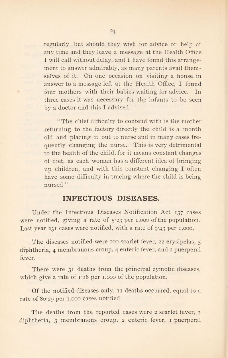 regularly, but should they wish for advice or help at any time aud they leave a message at the Health Office I will call without delay, and I have found this arrange- ment to answer admirably, as many parents avail them- selves of it. On one occasion on visiting a house in answer to a message left at the Health Office, I found four mothers with their babies waiting for advice. In three cases it was necessary for the infants to be seen by a doctor and this I advised, “The chief difficulty to contend with is the mother returning to the factory directly the child is a month old and placing it out to nurse and in many cases fre- quently changing the nurse. This is very detrimental to the health of the child, for it means constant changes of diet, as each woman has a different idea of bringing up children, and with this constant changing I often have some difficulty in tracing where the child is being nunsed,” INFECTIOUS DISEASES. Under the Infectious Diseases Notification Act 137 cases were notified, giving a rate of 5*23 per 1,000 of the population, hast year 231 cases were notified, with a rate of 9-43 per 1,000. The diseases notified were 100 scarlet fever, 22 er3^sipelas, 5 diphtheria, 4 membranous croup, 4 enteric fever, and 2 puerperal fever. There w’ere 31 deaths from the principal zymotic diseases, which give a rate of I’lS per 1,000 of the population. Of the notified diseases only, ii deaths occurred, equal to a rate of 80*29 per 1,000 cases notified. The deaths from the reported cases were 2 scarlet fever, 3 diphtheria, 3 membranous croup, 2 enteric fever, i puerperal