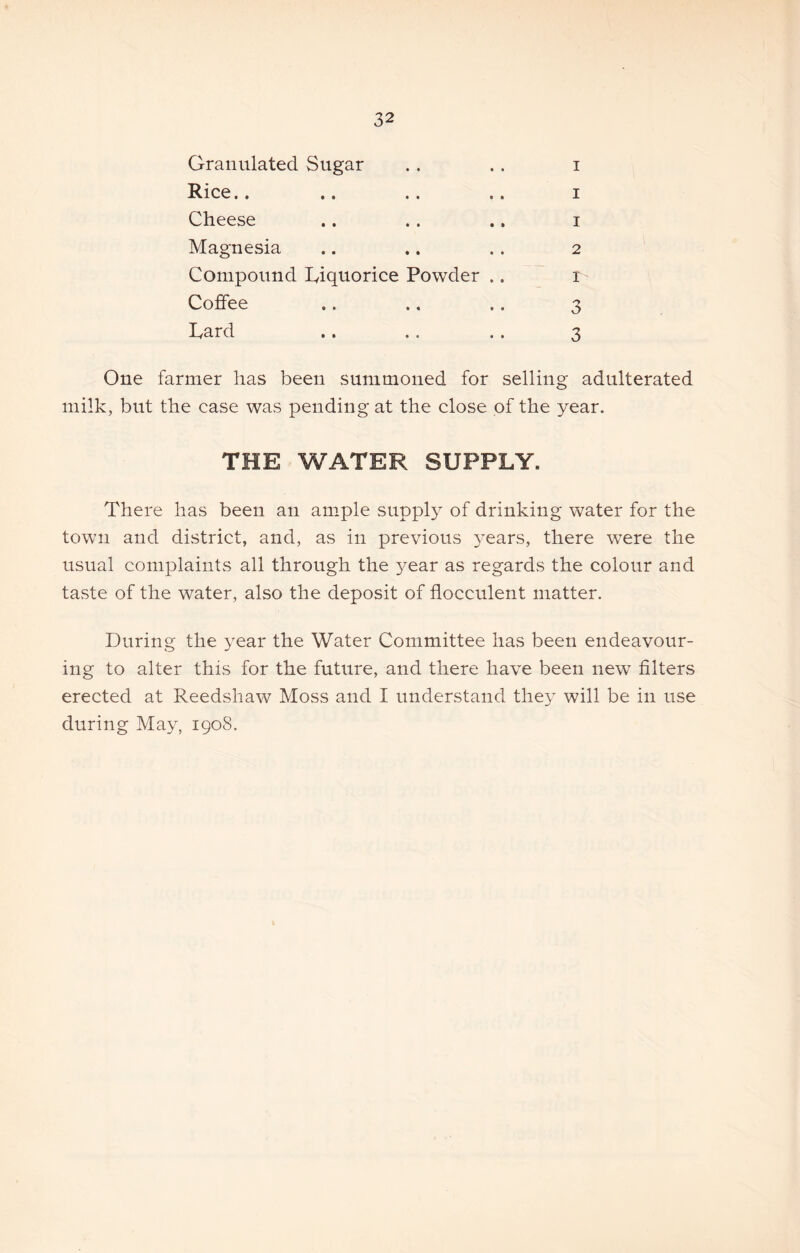 Granulated Sugar Rice.. Cheese Magnesia Compound Liquorice Powder Coffee Lard 3 3 2 I I I I One farmer has been summoned for selling adulterated milk, but the case was pending at the close of the year. THE WATER SUPPLY. There has been an ample supply of drinking water for the town and district, and, as in previous years, there were the usual complaints all through the 3^ear as regards the colour and taste of the water, also the deposit of flocculent matter. During the 3^ear the Water Committee has been endeavour- ing to alter this for the future, and there have been new filters erected at Reedshaw Moss and I understand the^- will be in use during Ma^, 1908.