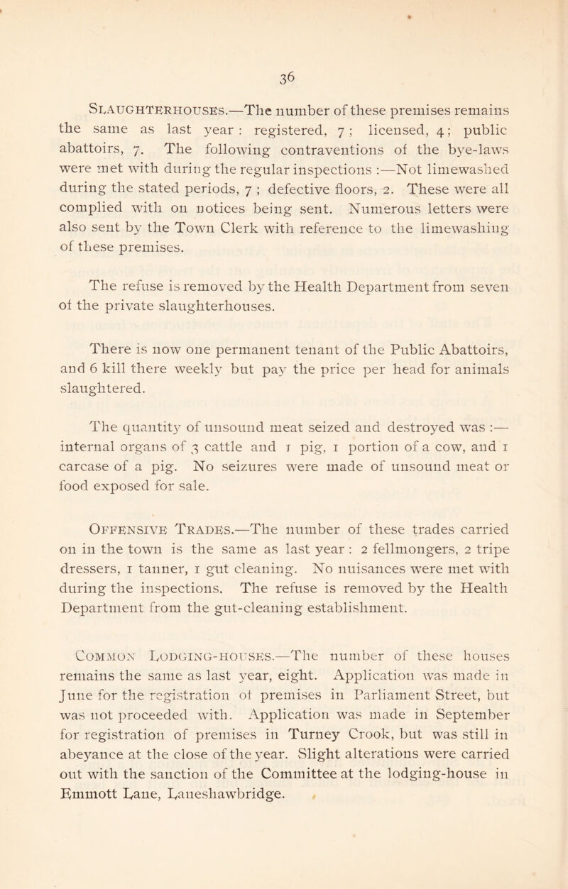 Slaughterhouses.—The number of these premises remains the same as last year : registered, 7 ; licensed, 4; public abattoirs, 7. The following contraventions of the bye-laws were met with during the regular inspections :—Not limewashed during the stated periods, 7 ; defective floors, 2. These were all complied with on notices being sent. Numerous letters were also sent by the Town Clerk with reference to the limewashing of these premises. The refuse is removed by the Health Department from seven of the private slaughterhouses. There is now one permanent tenant of the Public Abattoirs, and 6 kill there weekly but pay the price per head for animals slaughtered. The quantity of unsound meat seized and destroyed was :— internal organs of 3 cattle and i pig, i portion of a cow, and i carcase of a pig. No seizures were made of unsound meat or food exposed for sale. Offensive Trades.—The number of these trades carried on in the town is the same as last year : 2 fellmongers, 2 tripe dressers, i tanner, i gut cleaning. No nuisances were met with during the inspections. The refuse is removed by the Health Department from the gut-cleaning establishment. Common Dodging-hoUvSES.—The number of these houses remains the same as last year, eight. Application was made in June for the registration of premises in Parliament Street, but was not proceeded with. Application was made in September for registration of premises in Turney Crook, but was still in abeyance at the close of the year. Slight alterations were carried out with the sanction of the Committee at the lodging-house in Kmmott Dane, Daneshawbridge.