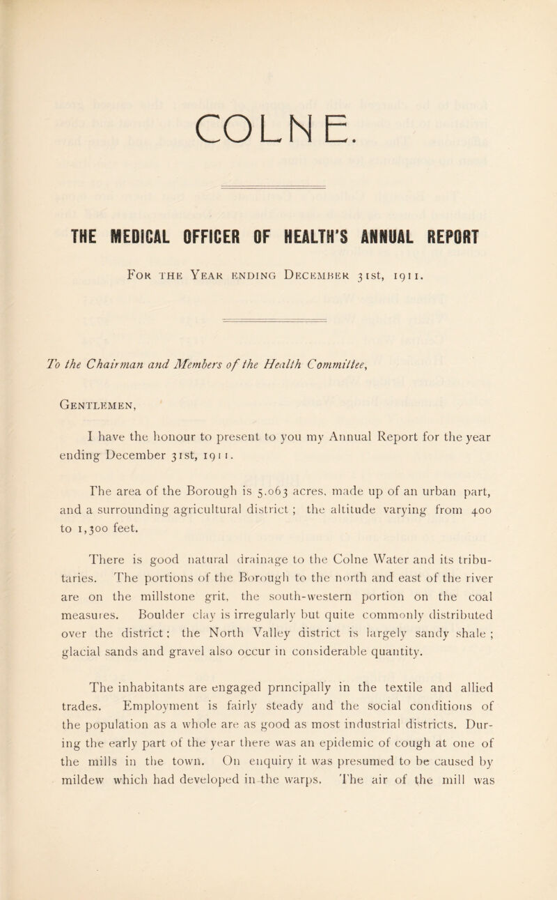 COLNE. THE MEDICAL OFFICER OF HEALTH'S ANNUAL REPORT For the Year ending December 31st, 19ii. To the Chair77ian and Members of the Health Committee^ Gentlemen, I have the honour to present to you my Annual Report for the year ending December 31st, 191 i. The area of the Borough is 5.063 acres, made up of an urban part, and a surrounding agricultural district ; the altitude varying from 400 to 1,300 feet. There is good natural drainage to the Colne Water and its tribu- taries. The portions of the Borough to the north and east of the river are on the millstone grit, the south-western portion on the coal measures. Boulder clay is irregularly but quite commonly distributed over the district; the North Valley district is largely sandy shale ; glacial sands and gravel also occur in considerable quantity. The inhabitants are engaged principally in the textile and allied trades. Employment is fairly steady and the social conditions of the population as a whole are as good as most industrial districts. Dur- ing the early part of the year there was an epidemic of cough at one of the mills in the town. On enquiry it was presumed to be caused by mildew which had developed in the warps. 'I'he air of the mill was