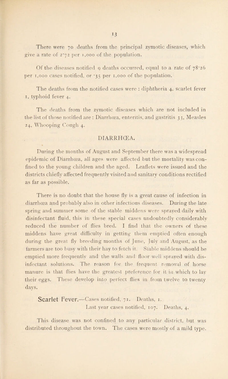 There were 70 deaths from the principal zymotic diseases, which give a rate of 2*72 per 1,000 of the population. Of the diseases notified q deaths occurred, equal to a rate of 78'26 per [,000 cases notified, or ’35 per 1,000 of the population. The deaths from the notified cases were : diphtheria 4, scarlet fever I, typhoid fever 4. The deaths from the zymotic diseases which are not included in the list of those notified are : Diarrhoea, enteritis, and gastritis 33, Measles 24, Whooping Cough 4. DIARRHCEA. During the months of August and September there was a widespread epidemic of Diarrhoea, all ages were affected but the mortality was con- fined to the young children and the aged. Leaflets were issued and the districts chiefly affected frequently visited and sanitary conditions rectified as far as possible. There is no doubt that the house fly is a great cause of infection in diarrhoea and probably also in other infectious diseases. During the late spring and summer some of the stable middens were sprayed daily with disinfectant fluid, this in these special cases undoubtedly considerablv reduced the number of flies bred. I find that the owners of these middens have great difficulty in getting them emptied often enough during the great fly breeding months of June, July and August, as the farmers are too busy with their hay to fetch it. Stable middens should be emptied more frequently and the walls and floor well sprayed with dis- infectant solutions. I'he reason for the frequent removal of horse manure is that flies have the greatest preference for it in which to lay their eggs. These develop into perfect flies in from twelve to twenty days. Scarlet Fever.—Cases notified, 71. Deaths, i. Last year cases notified, 107. Deaths, 4. This disease was not confined to any particular district, but was distributed throughout the town. The cases were mostly of a mild type.