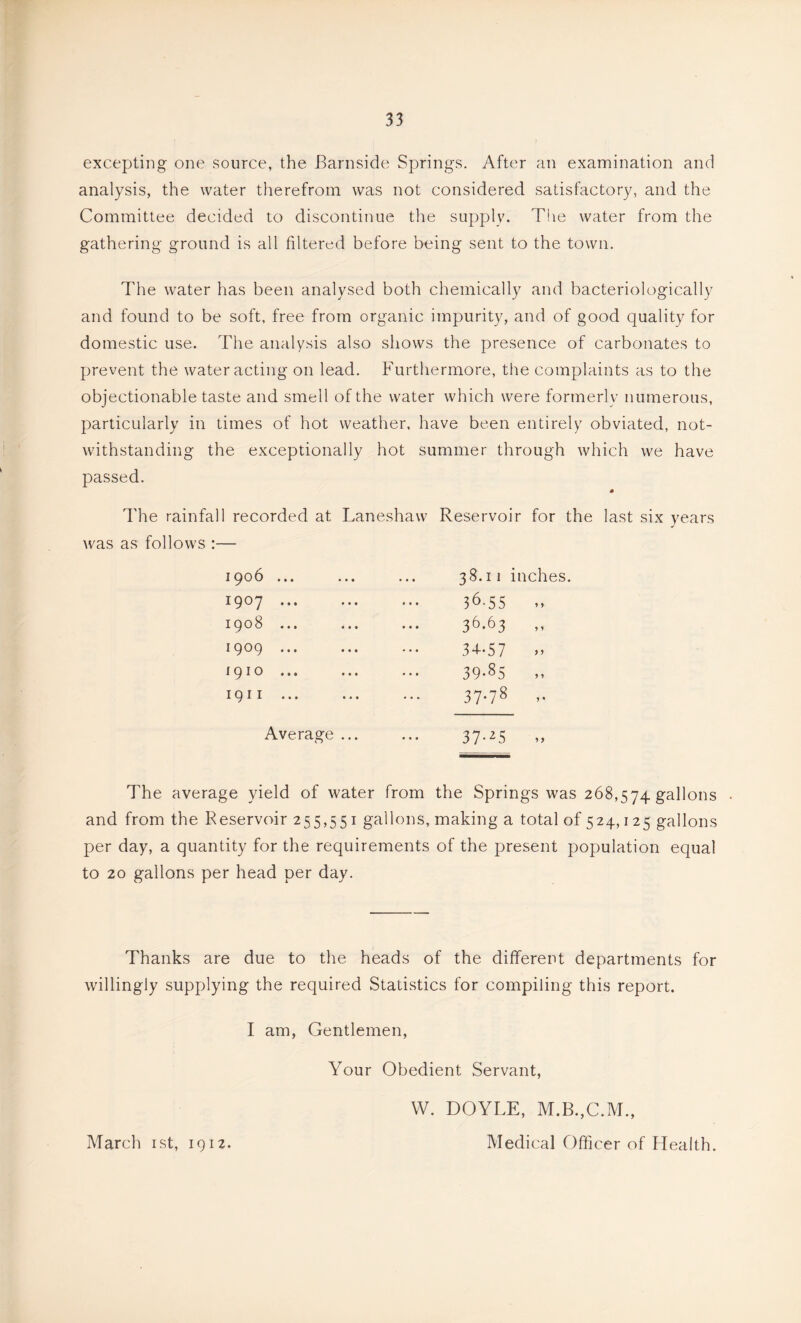 excepting one source, the Barnside Springs. After an examination and analysis, the water therefrom was not considered satisfactory, and the Committee decided to discontinue the supply. The water from the gathering ground is all filtered before being sent to the town. The water has been analysed both chemically and bacteriologically and found to be soft, free from organic impurity, and of good quality for domestic use. The analysis also shows the presence of carbonates to prevent the water acting on lead. Furthermore, the complaints as to the objectionable taste and smell of the water which were formerly numerous, particularly in times of hot weather, have been entirely obviated, not- withstanding the exceptionally hot summer through which we have passed. The rainfall recorded at Laneshaw Reservoir for the last six years was as follows :— ipob ... ... iQoy ... ... 1908 ... ... 1909 ... 1910 1911 ... Average ... 38.11 inches. 36.55 36.63 34-57 39.85 ,, 37-78 37-T5 „ The average yield of water from the Springs was 268,574 gallons • and from the Reservoir 255,551 gallons, making a total of 524,125 gallons per day, a quantity for the requirements of the present population equal to 20 gallons per head per day. Thanks are due to the heads of the different departments for willingly supplying the required Statistics for compiling this report. I am, Gentlemen, Your Obedient Servant, W. DOYLE, M.B.,C.M., March ist, 1912. Medical Officer of Health.