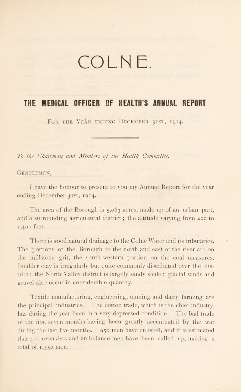 COLNE. THE MEDICAL OFFICER OF HEALTH'S mmi REPORT For the Year ending December 31ST, 1914. To the Chairman and Me?nbers of the Health Committee. Gentlemen, I have the honour to present to 3-011 my Annual Report for the year ending December 31st, 1914. The area of the Borough is 5,063 acres, made up of an urban part, and a surrounding agricultural district; the altitude varying from 400 to 1,400 feet. There is good natural drainage to the Colne Water and its tributaries. The portions of the Borough to the north and east of the river are on the millstone grit, the south-western portion on the coal measures. Boulder clay is irregularly but quite commonly distributed over the dis- trict ; the North Valley district is largely sandy shale ; glacial sands and gravel also occur in considerable quantity. Textile manufacturing, engineering, tanning and dairy farming are the principal industries. The cotton trade, which is the chief industry, has during the year been in a very depressed condition. ITe bad trade of the first seven months having been greatly accentuated by the war during the last five months. 950 men have enlisted, and it is estimated that 400 reservists and ambulance men have been ('ailed up, making a total of 1,350 men.