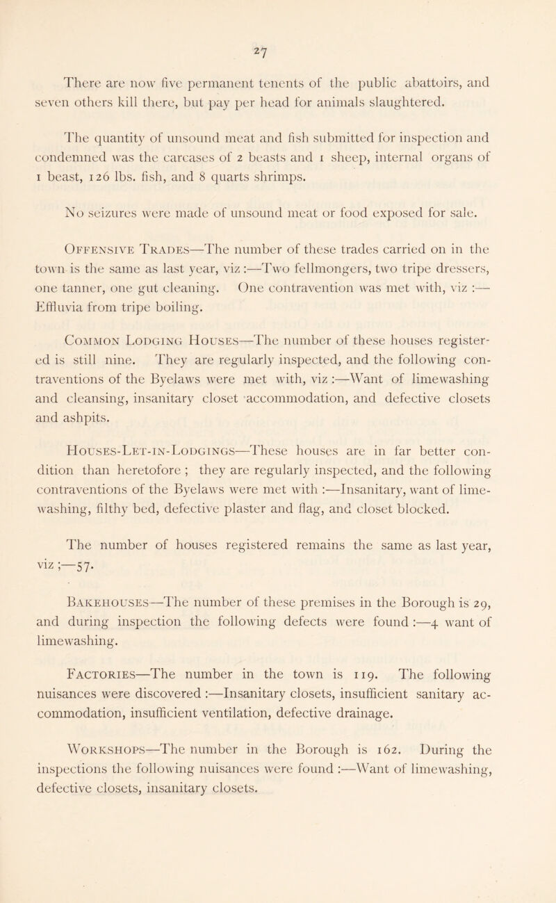 2? There are now five permanent tenents of the public abattoirs, and seven others kill there, but pay per head for animals slaughtered. d'he quantity of unsound meat and fish submitted for inspection and condemned was the carcases of 2 beasts and i sheep, internal organs of I beast, 126 lbs. fish, and 8 quarts shrimps. No seizures were made of unsound meat or food exposed for sale. Offensive I’rades—The number of these trades carried on in the town is the same as last year, viz :—Two fellmongers, two tripe dressers, one tanner, one gut cleaning. One contravention was met wfith, viz Effluvia from tripe boiling. Common Lodging Houses—The number of these houses register- ed is still nine. They are regularly inspected, and the following con- traventions of the Byelaws were met with, viz :—Want of limewashing and cleansing, insanitary closet 'accommodation, and defective closets and ashpits. Houses-Let-IN-Lodgings—These houses are in far better con- dition than heretofore ; they are regularly inspected, and the following contraventions of the Byelaws were met with :—Insanitary, want of lime- washing, filthy bed, defective plaster and flag, and closet blocked. The number of houses registered remains the same as last year, viz 57. Bakehouses—The number of these premises in the Borough is 29, and during inspection the following defects were found :—4 want of limewashing. P'actories—The number in the town is 119. The following nuisances were discovered :—Insanitary closets, insufficient sanitary ac- commodation, insufficient ventilation, defective drainage. Workshops—The number in the Borough is 162. During the inspections the following nuisances were found :—Want of limewashing, defective closets, insanitary closets.