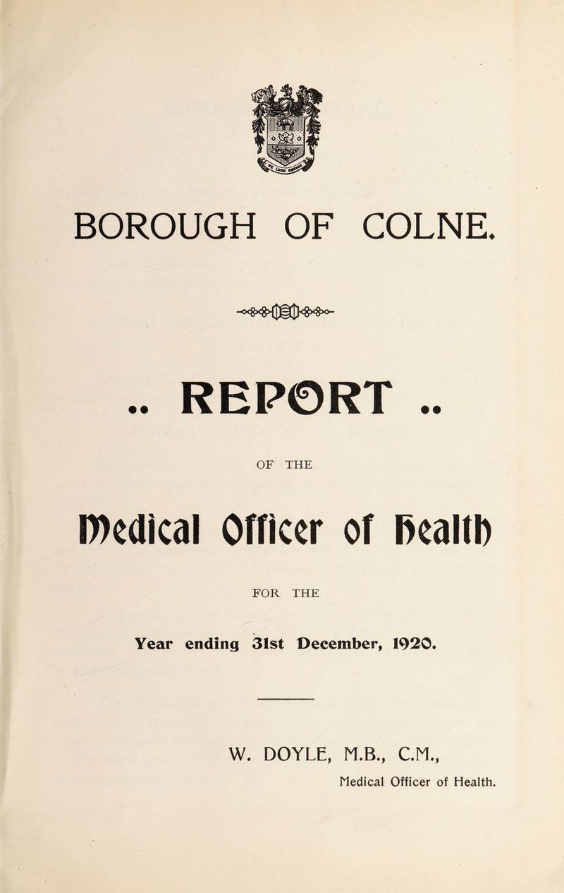 BOROUGH OF COLNE. .. REPORT .. OF THE n)e(lical Officer of Reaiti) FOR THE Year ending 31st December, 1920. W. DOYLE, M.B., CM., Medical Officer of Health.