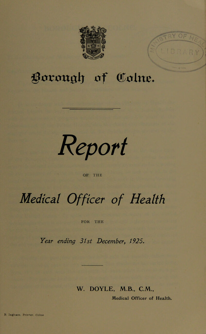 ^0irou0lj of ©ote. Report OF THE Medical Officer of Health FOR THE Year ending 3Jst December^ 1925, W. DOYLE. M.B.. CM., Medical Officer of Health. B logham. Prir**«r. Colo<!