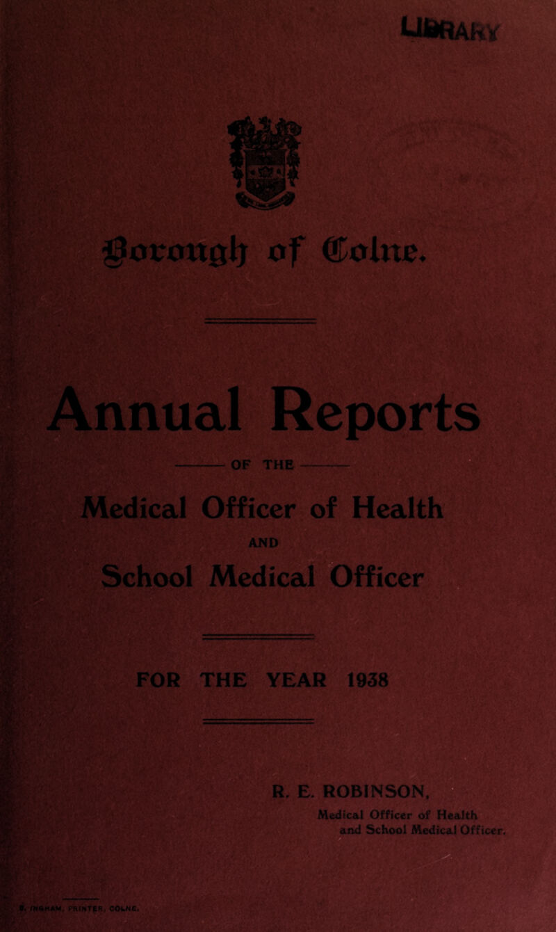 ^oroxtglj of ®:olite. Annual Reports OF THE Medical Officer of Health AND School Medical Officer FOR THE YEAR 1938 R. E. ROBINSON. Medical Officer of Health and School Medical Officer. PRINTER. COLNE,