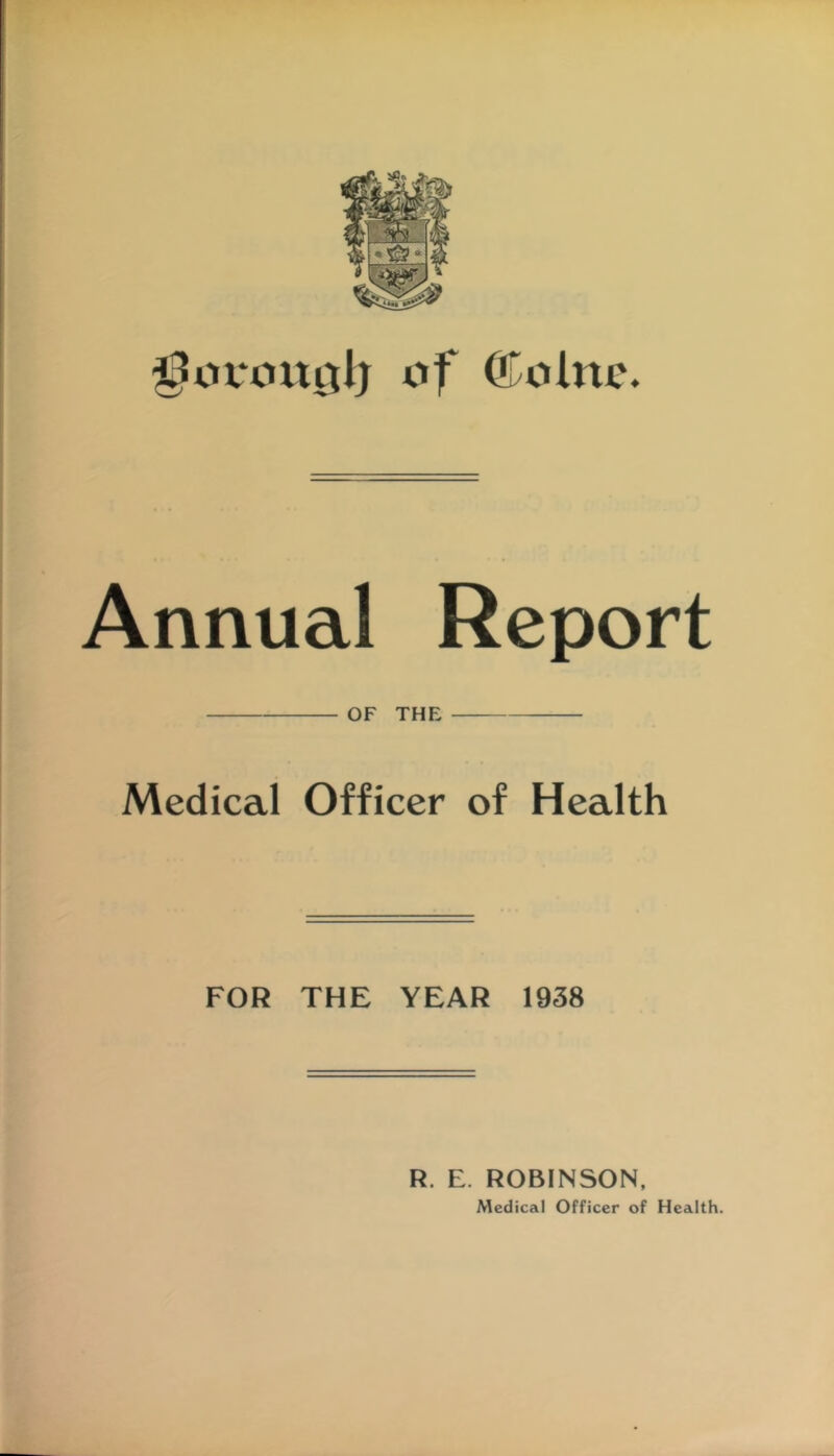 of ©olnc. Annual Report OF THE Medical Officer of Health FOR THE YEAR 1938 R. E. ROBINSON, Medical Officer of Health.