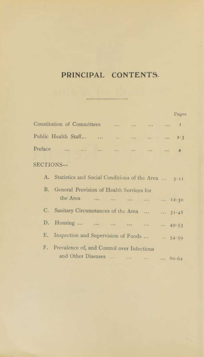 Pages Constitution of Committees ... ... ... ... i Public Health Staff... ... .. ... ... ... 2-3 Preface ... ... ... ... ... ... ... ^ SECTIONS— A. Statistics and Social Conditions of the Area ... 5-11 B. General Provision of Health Services for the Area ... ... ... ... ... 12-30 C. Sanitary Circumstances of the Area 31-48 D. Housing E. Inspection and Supervision of Foods ... .. 54.-59 F. Prevalence of, and Control over Infectious and Other Diseases ... 60-62