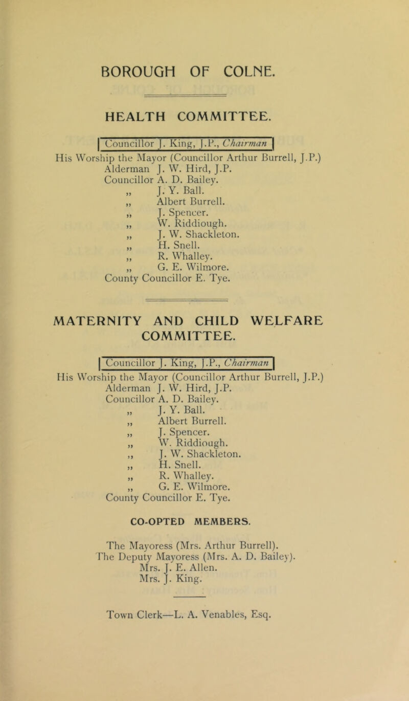 HEALTH COMMITTEE. I Councillor J. Kin^, j.P., ChairmaTi\ His Worship the .Mayor (Councillor Arthur Burrell, J-P.) .\lderman J. W. Hire!, J.P. Councillor A. D. Bailey. „ J. Y. Ball. „ Albert Burrell. „ J. Spencer. „ W. Riddiough. „ J. W. Shackleton. „ H. Snell. ,, R. Whalley. „ G. E. Wilmore. County Councillor E. Tye. MATERNITY AND CHILD WELFARE COMMITTEE. I Councillor j. King, ).P., Chairman \ His Worship the Mayor (Councillor Arthur Burrell, J.P.) Alderman J. W. Hird, J.P. Councillor A. D. Bailey. „ J. Y. Ball. „ Albert Burrell. „ J. Spencer. „ W. Riddiough. ,, J. W. Shackleton. ,, H. Snell. „ R. Whalley. „ G. E. Wilmore. County Councillor E. Tye. CO-OPTED MEMBERS. The Mayoress (Mrs. Arthur Burrell). The Deputy Mayoress (Mrs. A. D. Bailey). Mrs. J. E. Allen. Mrs. J. King. Town Clerk—L. A. Venables, Esq.