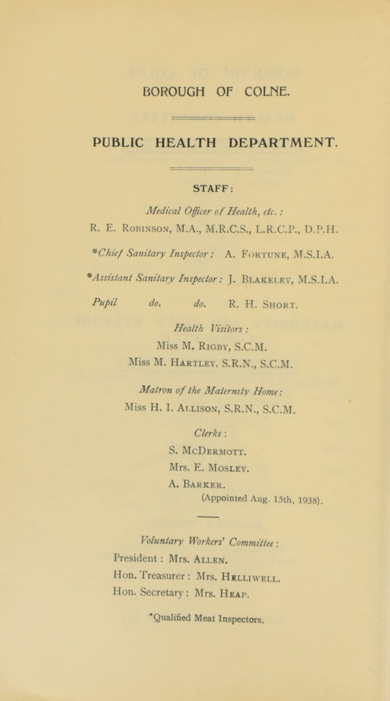 PUBLIC HEALTH DEPARTMENT. STAFF: Medical Officer of Health, etc.: R. E. RoniNSON, M.A., M.R.C.S., L.R.C.P., D.P.H. *Chie/ Safiitary Inspector: A. Fortune, LA. *Assistant Sanitary Inspector: J. Blakei.ev, IM.S.I.A. fiipil do. do. R. H. Short. Health Visitors: Miss M. Rigby, S.C.M. Miss M. Hartley, S.R.N., S.C.M. Matron of the Maternity Home: Miss H. I. Ai.lison, S.R.N., .S.C.M. Clerks : S. McDermott. Mrs. E. Mosley. A. Barker. (Appointed Aug. 15th, 1938). Voluntary Workers’ Committee: President: Mrs. Allen. Hon. Treasurer : Mrs. HKLLnYEi.L. Hon. Secretary: Mrs. Heai>. Qualified Meat Inspectors.