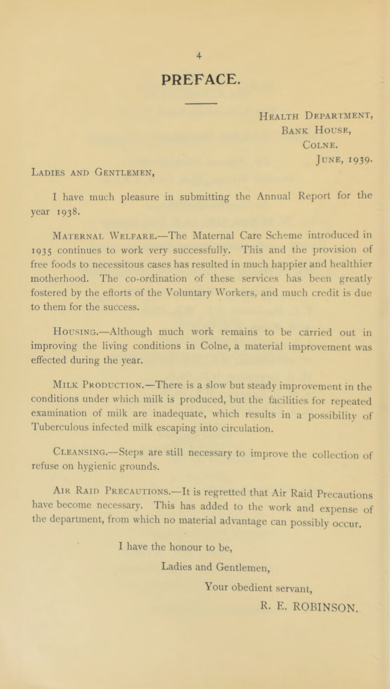 PREFACE. Ladies and Gentlemen, Health Department, Bank House, Colne. June, 1939. I have much pleasure in submitting the Annual Report for the year 1938. Maternal Welfare.—The Maternal Care Scheme introduced in IQ35 continues to work very successfully. This and the provision of free foods to necessitous cases has resulted in much happier and healthier motherhood. The co-ordination of these services has been greatly fostered by the efforts of the Voluntary Workers, and much credit is due to them for the success. Housing.—Although much work remains to be carried out in improving the living conditions in Colne, a material improvement was effected during the year. Milk Production.—There is a slow but steady improvement in the conditions under which milk is produced, but the facilities for repeated examination of milk are inadequate, which results in a possibilitv of d'uberculous infected milk escaping into circulation. Cleansing.—Stejis are still necessary to improve the collection of refuse on hygienic grounds. Air Raid Precautions.—It is regretted that Air Raid Precautions have become necessary. This has added to the work and expense of the department, from which no material advantage can possibly occur. I have the honour to be. Ladies and Gentlemen, Your obedient servant, R. E. ROBINSON.