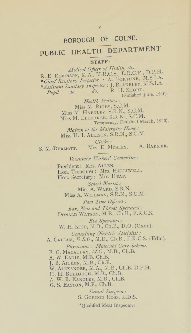 * >3 BOROUGH OF COLNE. PUBLIC HEALTHJJEPARTMENT STAFF: Medical Officer of Health, etc . E. Robinson, M.A., M.R.C.S., L.R.C.P., D.P-H. Chief Sanitary Inspector : A. £OR1UNE’ 5JVt‘A' * Assistant Sanitary Inspector: J. Blakeley M.S.I. • P,ltU do. do. R. H.fShorx.^ mo) Health Visitors : Miss M. Rigby, S.C.M. Miss M. Hartley, S.R.N., S.C.M. Miss M. Ellerker, S.R.N., S.C.M. (Temporary, Finished March, 1940). Matron of the Maternity Home : Miss H. I. Allison, S.R.N., S.C.M. Clerks • S. McDermott. Mrs. E. Mosley. A. Barker. Voluntary Workers' Committee: President: Mrs. Allen. Hon. Treasurer : Mrs. Helliwell. Hon. Secretary : Mrs. Heap. School Nurses: Miss A. Ward, S.R.N. Miss A. Willman, S.R.N., S.C.M. Part Time Officers : Ear, Nose and Throat Specialist: Donald Watson, M.B., Ch.B., F.R.C.S. Eye Specialist: W. H. Keip, M.B., Ch.B., D.O. (Oxon). Consulting Obstetric Specialist: A. Callam, D.S.O., M.D., Ch.B., F.R.C.S. (Edin). Physicians : Maternal Care Scheme. F. C. Macaulay, M.C., M.B., Ch.B. A. W. Eadie, M.B. Ch.B. T. B. Aitken, M.B., Ch.B. W. Alexander, M.A., M.B., Ch.B. D.P.H. H. H. Bullough, M.B., Ch.B. A. W. R. Eardley, M.B., Ch.B. G. S. Easton, M.B., Ch.B. Dental Surgeon: S. Gordon Ross, L.D.S. ’Qualified Meat Inspectors.