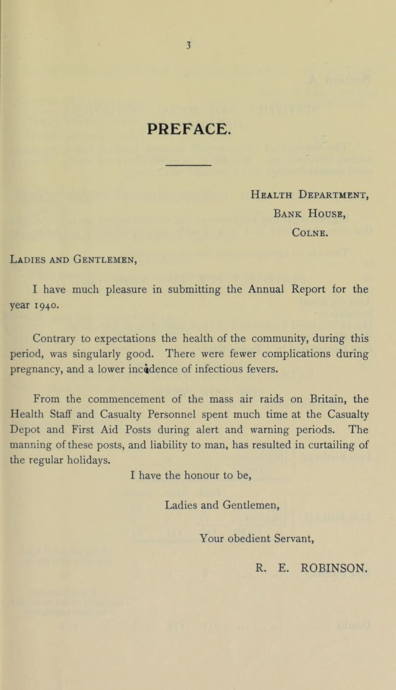 PREFACE. Health Department, Bank House, Colne. Ladies and Gentlemen, I have much pleasure in submitting the Annual Report for the year 1940. Contrary to expectations the health of the community, during this period, was singularly good. There were fewer complications during pregnancy, and a lower incidence of infectious fevers. From the commencement of the mass air raids on Britain, the Health Staff and Casualty Personnel spent much time at the Casualty Depot and First Aid Posts during alert and warning periods. The manning of these posts, and liability to man, has resulted in curtailing of the regular holidays. I have the honour to be, Ladies and Gentlemen, Your obedient Servant, R. E. ROBINSON.