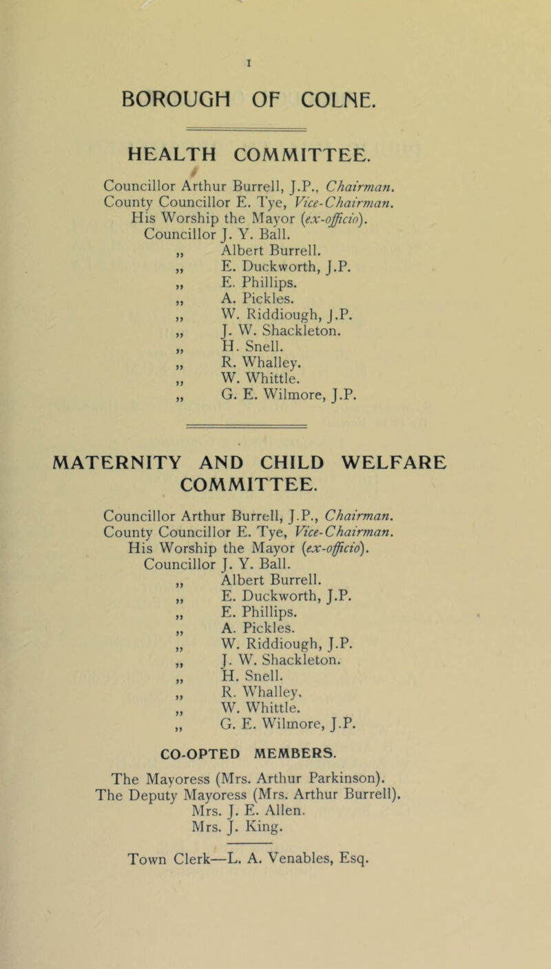 BOROUGH OF COLNE. HEALTH COMMITTEE. Councillor Arthur Burrell, J.P., Chairman. County Councillor E. I'ye, Vice-Chairman. His Worship the Mayor {ex-officio). Councillor J. Y. Ball. „ Albert Burrell. „ E. Duckworth, J.P. „ E. Phillips. „ A. Pickles. ,, W. Riddiough, J.P. „ J. W. Shackleton. „ H. Snell. „ R. Whalley. „ W. Whittle. „ G. E. Wilmore, J.P. MATERNITY AND CHILD WELFARE COMMITTEE. Councillor Arthur Burrell, J.P., Chairman. County Councillor E. Tye, Vice-Chairman. His Worship the Mayor {ex-officio). Councillor J. Y. Ball. „ Albert Burrell. „ E. Duckworth, J.P. „ E. Phillips. „ A. Pickles. „ W. Riddiough, J.P. „ J. W. Shackleton. „ H. Snell. „ R. Whalley. „ W. Whittle. „ G. E. Wilmore, J.P. CO-OPTED MEMBERS. The Mayoress (Mrs. Arthur Parkinson). The Deputy Mayoress (Mrs. Arthur Burrell). Mrs. J. E. Allen. Mrs. J. King. Town Clerk—L. A. Venables, Esq.