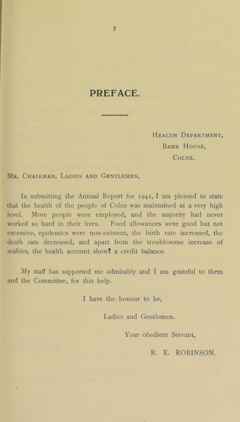 PREFACE. Health Department, Bank House, Colne. Mr. Chairman, Ladies and Gentlemen, In submitting the Annual Report for 1941, I am pleased to state that the health of the people of Colne was maintained at a very high level. More people were employed, and the majority had never worked so hard in their lives. Food allowances were good but not excessive, epidemics were non-existent, the birth rate increased, the death rate decreased, and apart from the troublesome increase of scabies, the health account show? a credit balance. My staff has supported me admirably and I am grateful to them and the Committee, for this help. I have the honour to be. Ladies and Gentlemen. Your obedient Servant, R. E. ROBINSON.