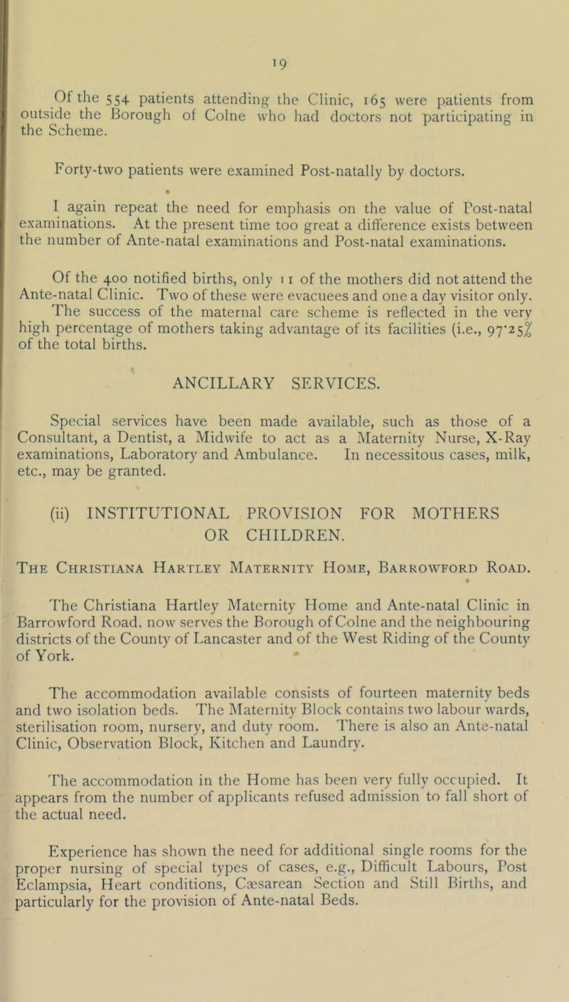 Of the 554 patients attending the Clinic, 165 were patients from I outside the Borough of Colne who had doctors not participating in 1 the Scheme. Forty-two patients were examined Post-natally by doctors. • j’ I again repeat the need for emphasis on the value of Fost-natal examinations. At the present time too great a difference exists between I the number of Ante-natal examinations and Post-natal examinations. l' Of the 400 notified births, only 11 of the mothers did not attend the Ante-natal Clinic. Two of these were evacuees and one a day visitor only. The success of the maternal care scheme is reflected in the very high percentage of mothers taking advantage of its facilities (i.e., 97^25^ of the total births. I ' ANCILLARY SERVICES. i ■ Special services have been made available, such as those of a Consultant, a Dentist, a Midwife to act as a Maternity Nurse, X-Ray examinations. Laboratory and Ambulance. In necessitous cases, milk, etc., may be granted. (ii) INSTITUTIONAL PROVISION FOR MOTHERS OR CHILDREN. The Christiana Hartley Maternity Home, Barrowford Road. The Christiana Hartley Maternity Home and Ante-natal Clinic in Barrowford Road, now serves the Borough of Colne and the neighbouring districts of the County of Lancaster and of the West Riding of the County of York. * The accommodation available consists of fourteen maternity beds and two isolation beds. The Maternity Block contains two labour wards, sterilisation room, nursery, and duty room. There is also an Ante-natal Clinic, Observation Block, Kitchen and Laundry. The accommodation in the Home has been very fully occupied. It appears from the number of applicants refused admission to fall short of the actual need. Experience has shown the need for additional single rooms for the proper nursing of special types of cases, e.g.. Difficult Labours, Post Eclampsia, Heart conditions. Caesarean Section and Still Births, and particularly for the provision of Ante-natal Beds.
