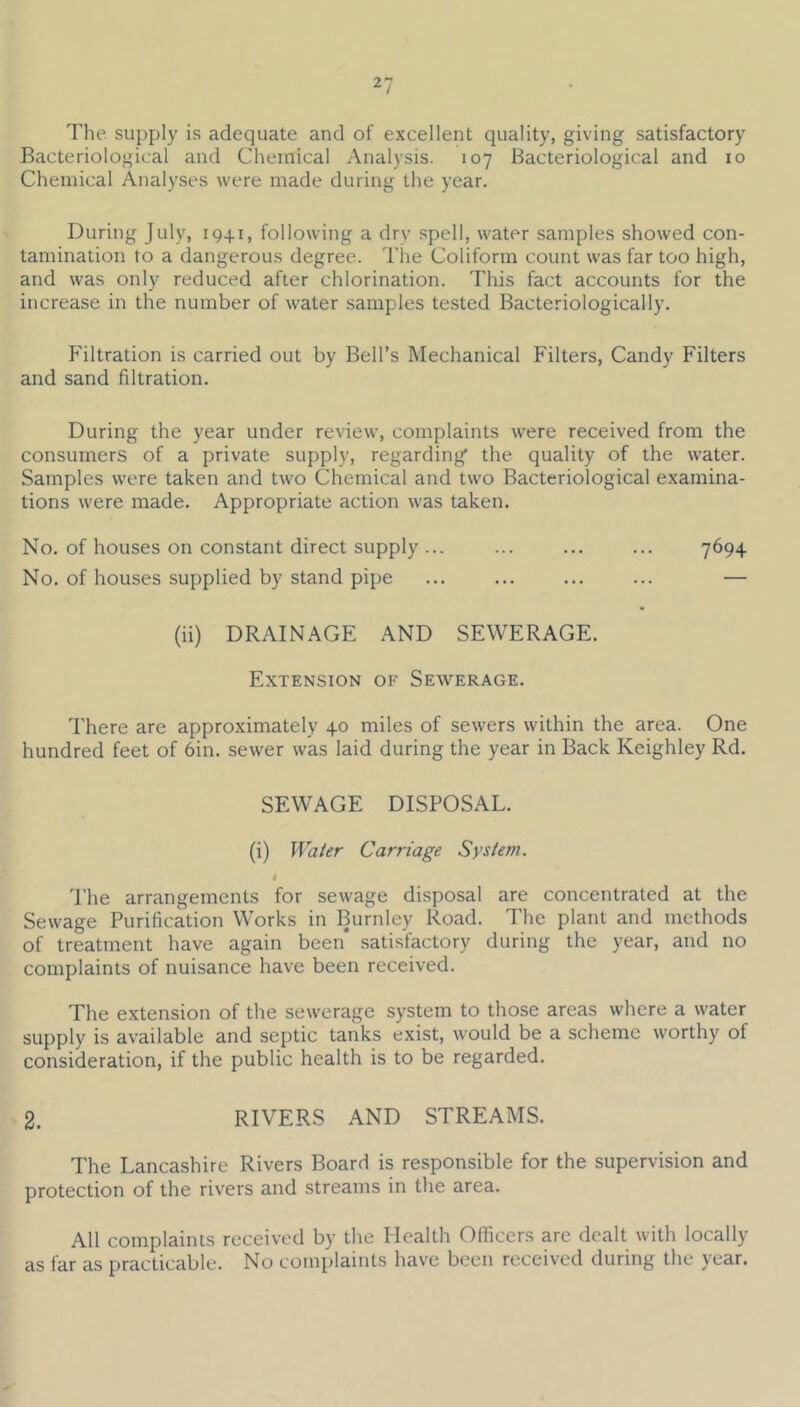 The supply is adequate and of excellent quality, giving satisfactory Bacteriological and Chemical Analysis. 107 Bacteriological and 10 Chemical Analyses were made during the year. During July, 1941, following a dry spell, water samples showed con- tamination to a dangerous degree. The Coliform count was far too high, and was only reduced after chlorination. This fact accounts for the increase in the number of water samples tested Bacteriologically. Filtration is carried out by Bell’s Mechanical Filters, Candy Filters and sand filtration. During the year under review, complaints were received from the consumers of a private supply, regarding the quality of the water. Samples were taken and two Chemical and two Bacteriological examina- tions were made. Appropriate action was taken. No. of houses on constant direct supply ... ... ... ... 7^94 No. of houses supplied by stand pipe ... ... ... ... — (ii) DRAINAGE AND SEWERAGE. Extension of Sewerage. There are approximately 40 miles of sewers within the area. One hundred feet of 6in. sewer was laid during the year in Back Keighley Rd. SEWAGE DISPOSAL. (i) Water Carriage System. 4 'I’he arrangements for sewage disposal are concentrated at the Sewage Purification Works in Burnley Road. The plant and methods of treatment have again been satisfactory during the year, and no complaints of nuisance have been received. The extension of the sewerage system to those areas where a water supply is available and septic tanks exist, would be a scheme worthy of consideration, if the public health is to be regarded. 2. RIVERS AND STREAMS. The Lancashire Rivers Board is responsible for the supervision and protection of the rivers and streams in the area. All complaints received by the Health Officers are dealt with locally as far as practicable. No complaints have been received during the year.