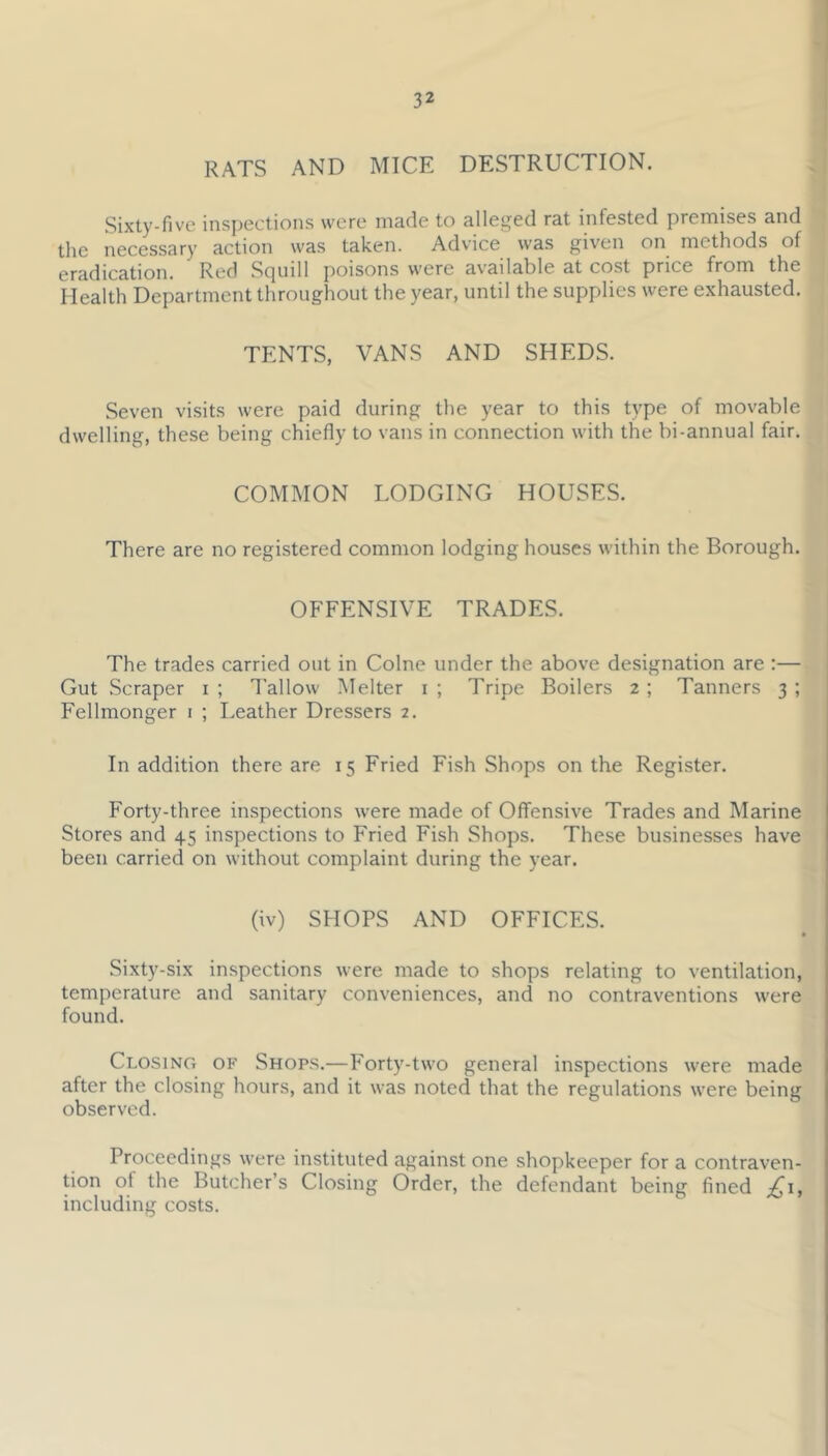 RATS AND MICE DESTRUCTION. Sixty-five ins])ections were made to alleged rat infested premises and the necessary action was taken. Advice was given on methods of eradication. Red Squill poisons were available at cost price from the Health Department throughout the year, until the supplies were exhausted. TENTS, VANS AND SHEDS. Seven visits were paid during the year to this type of movable dwelling, these being chiefly to vans in connection with the bi-annual fair. COMMON LODGING HOUSES. There are no registered common lodging houses within the Borough. OFFENSIVE TRADES. The trades carried out in Colne under the above designation are :— Gut Scraper i ; Tallow Melter i; Tripe Boilers 2; Tanners 3; Fellmonger i ; Leather Dressers 2, In addition there are 15 Fried Fish Shops on the Register. Forty-three inspections were made of Offensive Trades and Marine Stores and 45 inspections to Fried Fish Shops. These businesses have been carried on without complaint during the year. (iv) SHOPS AND OFFICES. I Sixty-six inspections were made to shops relating to ventilation, temperature and sanitary conveniences, and no contraventions were found. Closing of Shops.—Forty-two general inspections were made after the closing hours, and it was noted that the regulations were being observed. Proceedings were instituted against one shopkeeper for a contraven- tion of the Butcher’s Closing Order, the defendant being fined including costs.