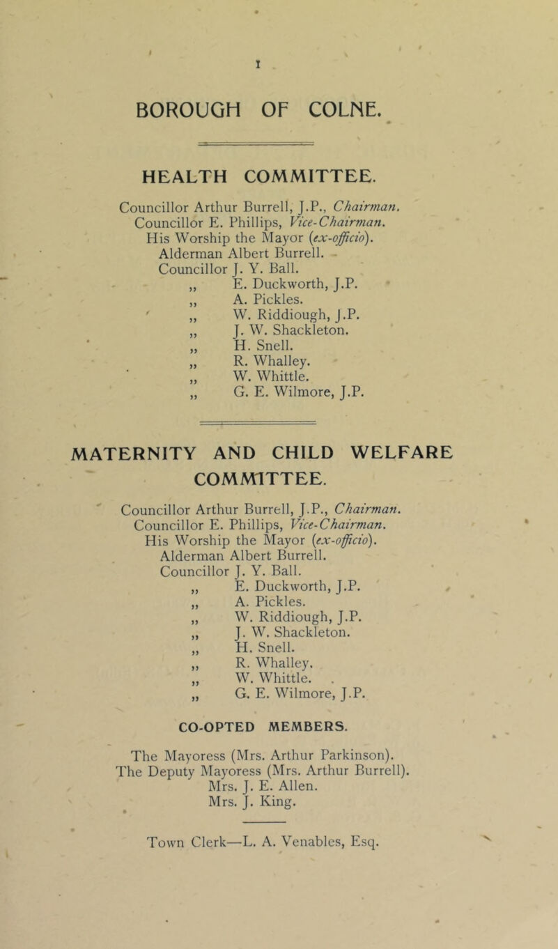 $ I BOROUGH OF COLNE. HEALTH COMMITTEE. Councillor Arthur Burrell, J.P., Chairman, Councillor E. Phillips, Vice-Chairman. His Worship the Mayor {ex-officio). Alderman Albert Burrell. - Councillor J. Y. Ball. „ E. Duckworth, J.P. ,, A. Pickles. ' „ W. Riddiough, J.P. „ J. W. Shackleton. „ H. Snell. „ R. Whalley. W. Whittle. „ G. E. Wilmore, J.P. MATERNITY AND CHILD WELFARE COMMITTEE. Councillor Arthur Burrell, J.P., Chairman. Councillor E. Phillips, Vice-Chairman. His Worship the Mayor {ex-officio). Alderman Albert Burrell. Councillor J. Y. Ball. ,, E. Duckworth, J.P. , „ A. Pickles. „ W. Riddiough, J.P. „ J. W. Shackleton. „ PI. Snell. „ R. Whalley. „ W. Whittle. . „ G. E. Wilmore, J.P. CO-OPTED MEMBERS. The Mayoress (Mrs. Arthur Parkinson). The Deputy Mayoress (Mrs. Arthur Burrell). Mrs. J. E. Allen. Mrs. J. King. Town Clerk—L. A. Venables, P2sq. V