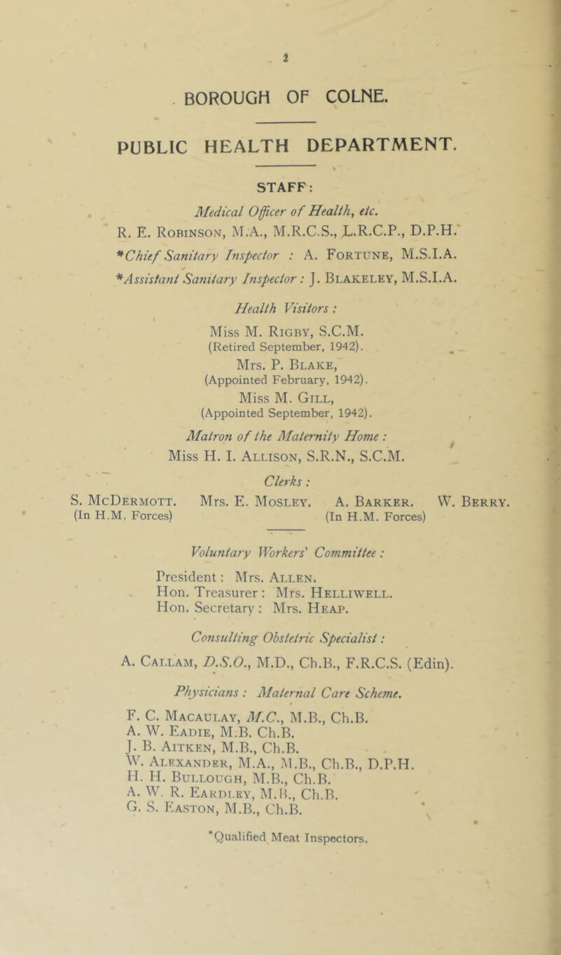 . BOROUGH OF COLNE. PUBLIC HEALTH DEPARTMENT. STAFF: Medical Officer of Healthy etc. R, E. Robinson, M.A., M.R.C.S., L.R.C.P., D.P.H.* *Chief Sanitary Inspector : A. Fortune, M.S.I.A. * Assistant Sa?iitary Inspector: J. Blakeley, M.S.I.A. Health Visitors : Miss M. Rigby, S.C.M. (Retired September, 1942). Mrs. P. Blake, (Appointed February, 1942). Miss M. Gill, (Appointed September, 1942). Matron of the Maternity Home : ^ Miss H. I. Allison, S.R.N., S.C.M. Clerks: S. McDermott. Mrs. E. Mosley. A. Barker. W. Berry. (In H.M. Forces) (In H.M. Forces) Volufitary Workers' Committee : President: Mrs. Allen. Hon. Treasurer : Mrs. Helliwell. Hon. Secretary : Mrs. Heap. Consulting Obstetric Specialist: A. Callam, D.S.O., M.D., Ch.B., F.R.C.S. (Edin). Physicians : Maternal Care Scheme. F. C. Macaulay, M.C., M.B., Ch.B. A. W. Eadie, M.B. Ch.B. J. B. Aitken, M.B., Ch.B. W. Alexander, M.A., .M.B., Ch.B., D.P.H. H. H. Bullough, M.B., Ch.B. A. W. R. Eakdley, M.H., Ch.B. G. S. EA.STON, M.B., Ch.B. Qualified Meat Inspectors.