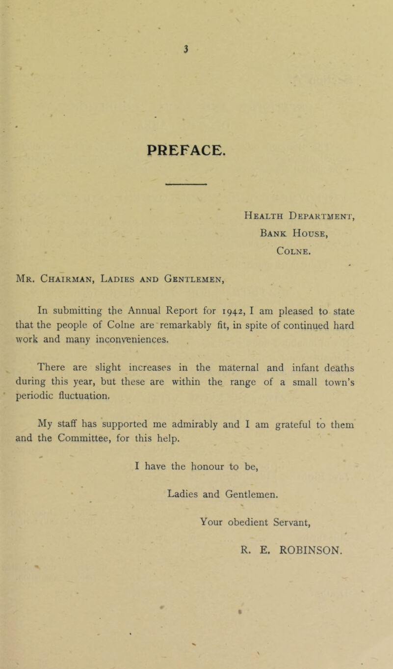 PREFACE. Health Departmeni', Bank House, Colne. Mr. Chairman, Ladies and Gentlemen, In submitting the Annual Report for 1942, I am pleased to state that the people of Colne are remarkably fit, in spite of continued hard work and many inconveniences. There are slight increases in the maternal and infant deaths during this year, but these are within the range of a small town’s * periodic fluctuation. My staff has supported me admirably and I am grateful to them and the Committee, for this help. I have the honour to be. Ladies and Gentlemen. Your obedient Servant, 0 R. E. ROBINSON.