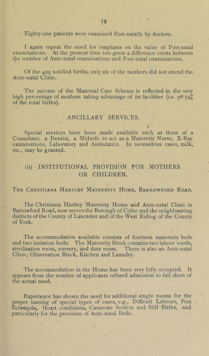 . Eighty-one patients were examined Post-natally by doctors. I again repeat the need for emphasis on the value of Post-natal examinations. At the present time too great a difference exists between the number of Ante-natal examinations and Post-natal examinations. Of the 425 notified births, only six of the mothers did not attend the Ante-natal Clinic. The success of the Maternal Care Scheme is reflected in the very high percentage of mothers taking advantage of its facilities (i.e. of the total births). ANCILLARY SERVICES. I Special services have been made available such as those of a Consultant, a Dentist, a Midwife to act as a Maternity Nurse, X-Ray examinations. Laboratory and Ambulance. In necessitous cases, milk, etc., may be granted. (ii) INSTITUTIONAL PROVISION EOR MOTHERS OR CHILDREN. The Christiana Hariley Maternity Home, Barrowford Road. The Christiana Hartley Maternity Home and Ante-natal Clinic in Barrowford Road, now serves the Borough of Colne and the neighbouring districts of the County of Lancaster and of the West Riding of the County of York. The accommodation available consists of fourteen maternity beds and two isolation beds.' The Maternity Block contains two labour wards, sterilisation room, nursery, and duty room. There is also an Ante-natal Clinic, Observation Block, Kitchen and Laundry. The accommodation in the Home has been very fully occupied. It appears from the number of applicants refused admission to fall short of the actual need. Experience has shown the need for additional single rooms for the proper nursing of special types of cases, e.g.. Difficult Labours, Post Eclampsia, Heart conditions. Caesarean .Section and Still Births, and particularly for the provision of Ante-natal Beds.