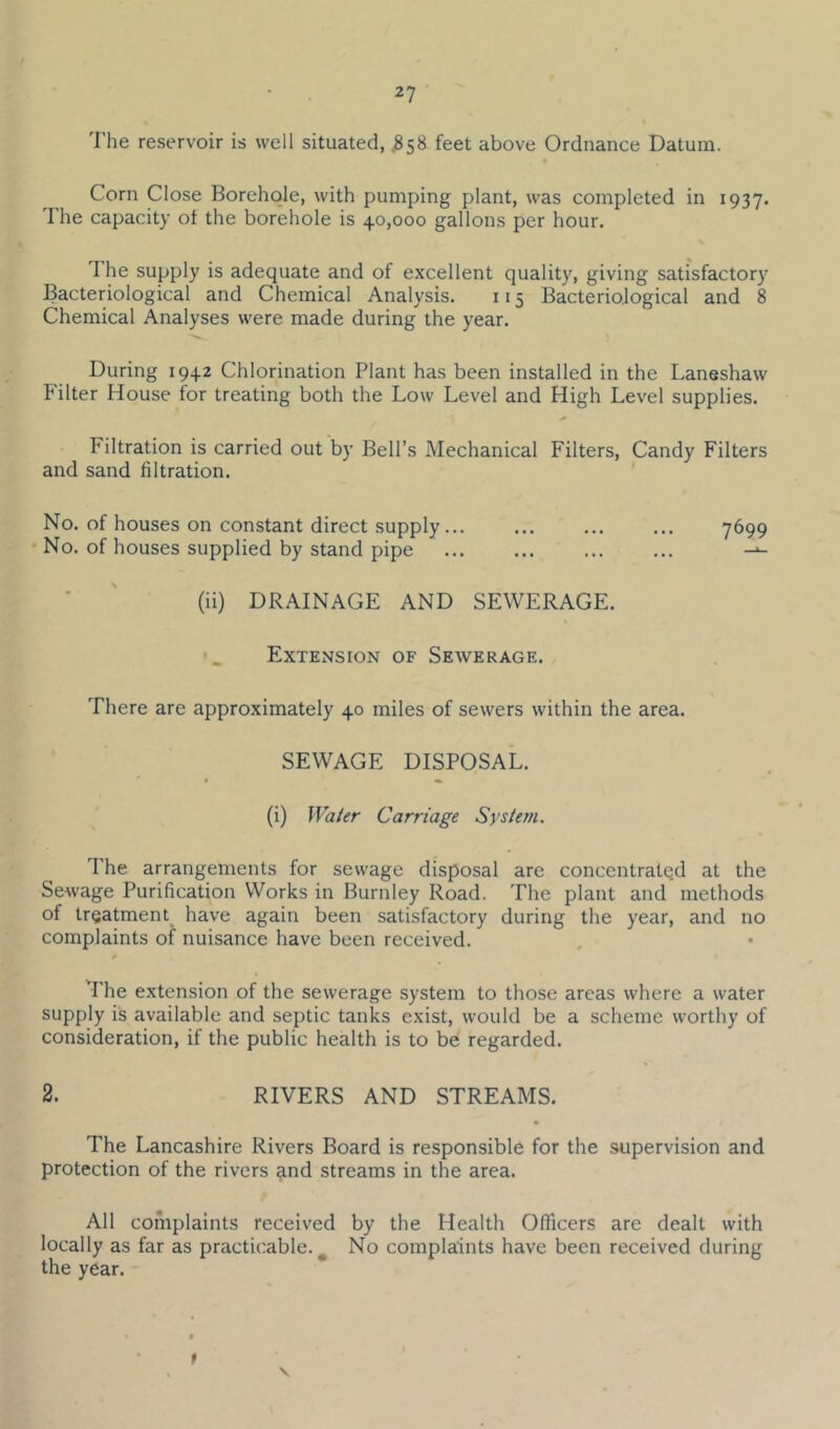The reservoir is well situated, ^58 feet above Ordnance Datum. Corn Close Borehole, with pumping plant, was completed in 1937. The capacity ot the borehole is 40,000 gallons per hour. The supply is adequate and of excellent quality, giving satisfactory Bacteriological and Chemical Analysis. 115 Bacteriological and 8 Chemical Analyses were made during the year. During 1942 Chlorination Plant has been installed in the Laneshaw Filter House for treating both the Low Level and High Level supplies. Filtration is carried out by Bell’s Mechanical Filters, Candy Filters and sand filtration. No. of houses on constant direct supply... ... ... ... 7699 • No. of houses supplied by stand pipe * ' (ii) DRAINAGE AND SEWERAGE. Extension of Sewerage. There are approximately 40 miles of sewers within the area. SEWAGE DISPOSAL. (i) Water Carriage System. The arrangements for sewage disposal are concentrate.d at the SeAvage Purification Works in Burnley Road. The plant and methods of treatment have again been satisfactory during the year, and no complaints of nuisance have been received. *rhe extension of the sewerage system to those areas where a water supply is available and septic tanks exist, would be a scheme worthy of consideration, if the public health is to be regarded. 2. RIVERS AND STREAMS. The Lancashire Rivers Board is responsible for the supervision and protection of the rivers and streams in the area. All complaints received by the Health Officers are dealt with locally as far as practicable.^ No complaints have been received during the year. f \
