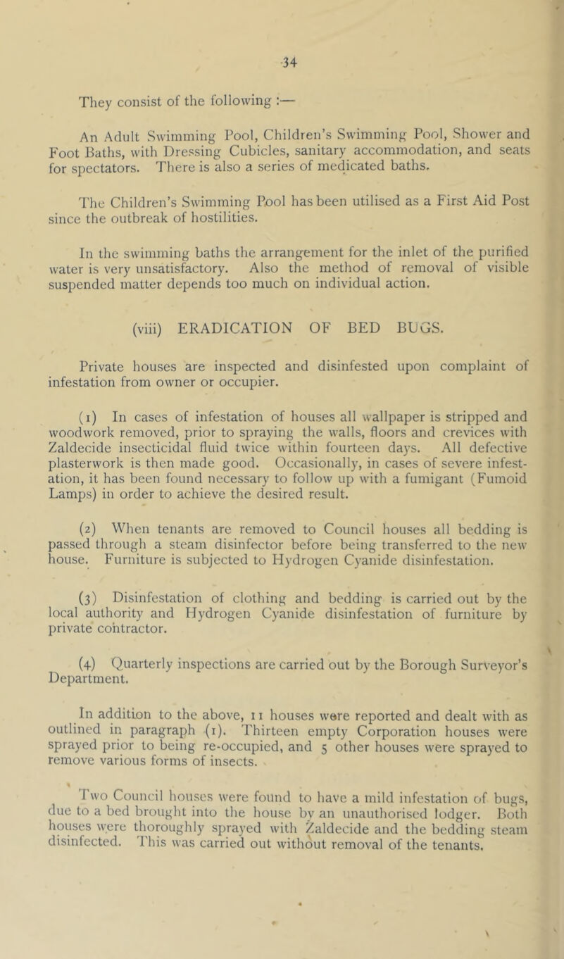 They consist of the following ;— An Adult Swimming Pool, Children’s Swimming Pool, Shower and Foot Baths, with Dressing Cubicles, sanitary accommodation, and seats for spectators. There is also a series of medicated baths. d'he Children’s Swimming Pool has been utilised as a First Aid Post since the outbreak of hostilities. In the swimming baths the arrangement for the inlet of the purified water is very unsatisfactory. Also the method of removal of visible suspended matter depends too much on individual action. (viii) ERADICATION OF BED BDGS. Private houses are inspected and disinfested upon complaint of infestation from owner or occupier. (1) In cases of infestation of houses all wallpaper is stripped and woodwork removed, prior to spraying the walls, floors and crevices with Zaldecide insecticidal fluid twice within fourteen da)’S. All defective plasterwork is then made good. Occasionally, in cases of severe infest- ation, it has been found necessary to follow up with a fumigant (Fumoid Lamps) in order to achieve the desired result. (2) When tenants are removed to Council houses all bedding is passed through a steam disinfector before being transferred to the new house. Furniture is subjected to Hydrogen Cyanide disinfestation. (3) Disinfestation of clothing and bedding is carried out by the local authority and Hydrogen Cyanide disinfestation of furniture by j)rivate contractor. (4) Quarterly inspections are carried out by the Borough Surveyor’s Department. In addition to the above, 11 houses were reported and dealt with as outlined in paragraph (i). Thirteen empty Corporation houses were sprayed prior to being re-occupied, and 5 other houses were sprayed to remove various forms of insects. « Two Council houses were found to have a mild infestation of bugs, due to a bed brought into the house by an unauthorised lodger. Both houses were thoroughly sprayed with Zaldecide and the bedding steam disinfected. This was carried out without removal of the tenants. \