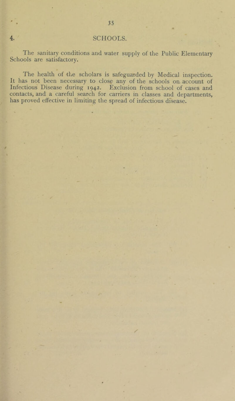 4. SCHOOLS. The sanitary conditions and water supply of the Public Elementary Schools are satisfactory. The health of the scholars is safeguarded by Medical inspection. It has not been necessary to close any of the schools on account of Infectious Disease during 1942. Exclusion from school of cases and contacts, and a careful search for carriers in classes and departments, has proved effective in limiting the spread of infectious disease.