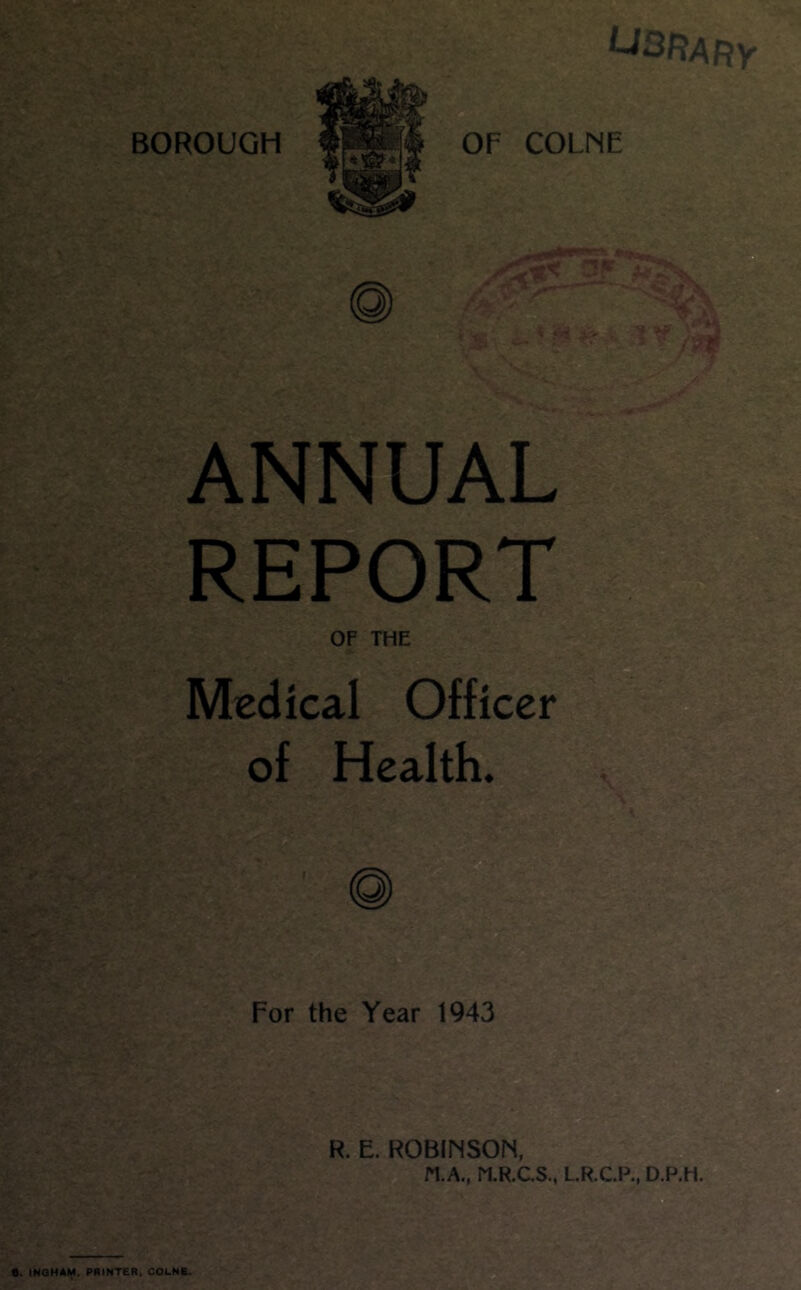 OF COLNE ANNUAL REPORT OF THE Medical Officer of Health. R. E. ROBINSOIS, N.A., ri.R.CS., L.R.C.P., D.P.H. •. INOHAH. PRINTER, COLNR.