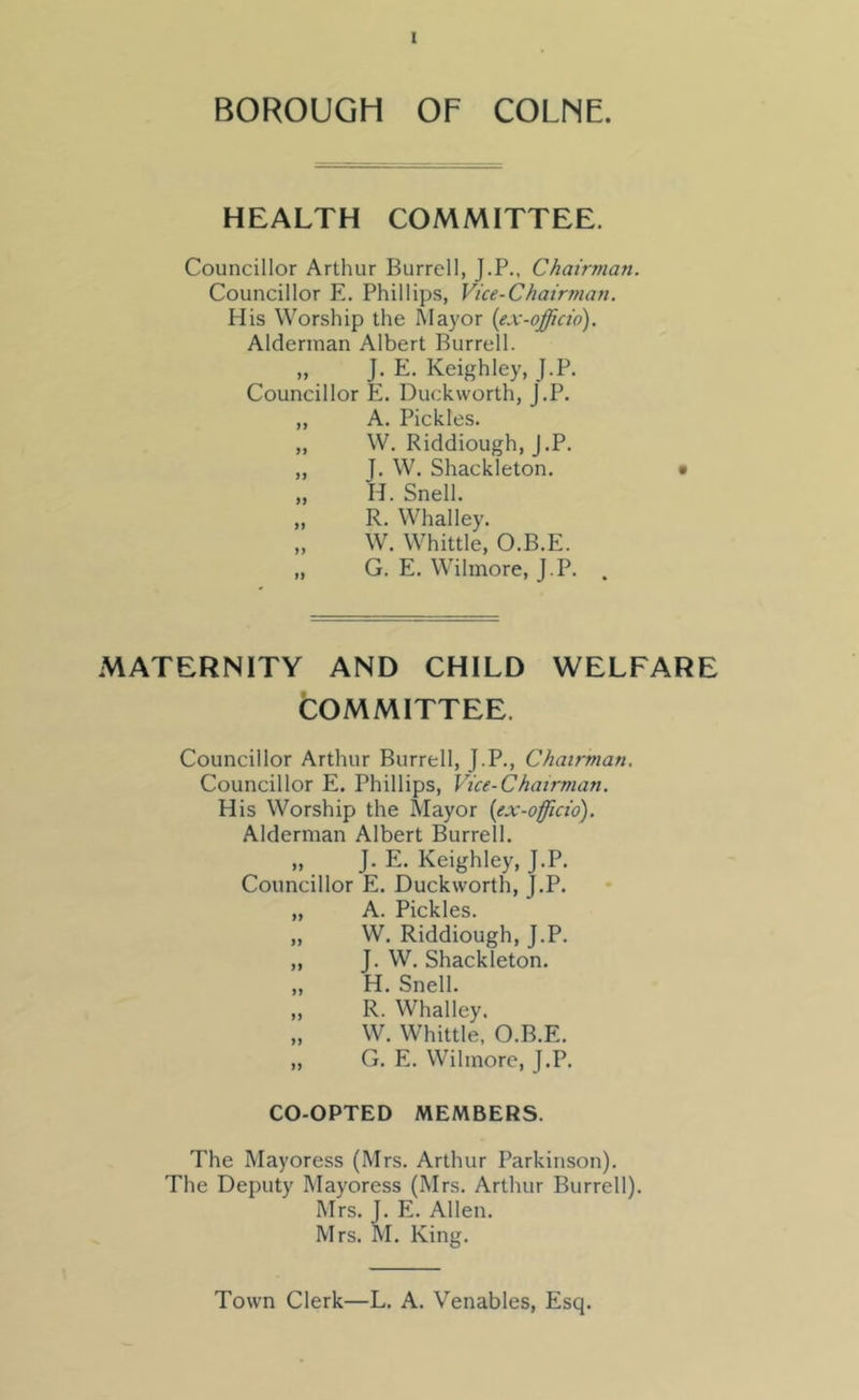 BOROUGH OF COLNE. HEALTH COMMITTEE. Councillor Arthur Burrell, J.P., Chairman, Councillor E. Phillips, Vice-Chairman. His Worship the Mayor {ex-officio). Alderman Albert Burrell. „ J. E. Keighley, J.P. Councillor E. Duckworth, J.P. „ A. Pickles. „ W. Riddiough, J.P. ,, J. W. Shackleton. „ H. Snell. „ R. Whalley. „ W. Whittle, O.B.E. „ G. E. Wilmore, J.P. . MATERNITY AND CHILD WELFARE COMMITTEE. Councillor Arthur Burrell, J.P., Chairman. Councillor E. Phillips, Vice-Chairman. His Worship the Mayor {ex-officio). Alderman Albert Burrell. „ J. E. Keighley, J.P. Councillor E. Duckworth, J.P. „ A. Pickles. „ W. Riddiough, J.P. „ J. W. Shackleton. „ H. Snell. „ R. Whalley. „ W. Whittle, O.B.E. „ G. E. Wilmore, J.P. CO-OPTED MEMBERS. The Mayoress (Mrs. Arthur Parkinson). The Deputy Mayoress (Mrs. Arthur Burrell). Mrs. J. E. Allen. Mrs. M. King. Town Clerk—L. A. Venables, Esq.