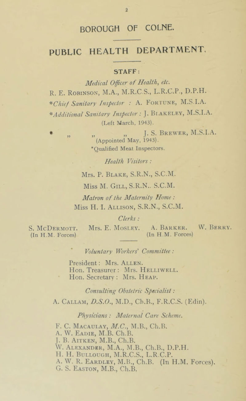 BOROUGH OF COLNE. PUBLIC HEALTH DEPARTMENT. STAFF: Medical Officer of Healthy etc. R. E. Robinson, M.A., M.R.C.S., L.R.C.P., D.P.H. * Chief Satiitary Inspector : A. Foktunr, M.S.I.A. *Additmtal Sanitary Inspector: J. 1-5i.akeley, M.S.I.A. (Left March, 1943). * ,, „ J. S. Brewer, M.S.I.A. (Appointed May. 1943). ‘Qualified Meat Inspectors. Health Visitors: Mrs. P. Blake, S.R.N., S.C.M. Miss M. Gill, S.R.N.. S.C.M. Matron of the Maternity Home : Miss H. I. Allison, S.R.N., S.C.M. Clerks : .S. McDermott. Mrs. E. Mosley. .A. Barker. \V. Berry. (In H.M. Forces) (In H.M. Forces) Voluntary JVorkers’ Committee: President; Mrs. Allen. Mon. Treasurer : Mrs. Helliwell. Hon. Secretary : Mrs. Heap. Consulting Obstetric Specialist: A. Callam, D.S.O., M.D., Ch.B., F.R.C.S. (Edin). Physicians : Maternal Care Scheme. V. C. Macaulay, M.C., M.B., Ch.B. A. W. Eadie, M.B. Ch.B. ). B. Aitken, M.B., Ch.B. \V. Alexander, M.A., M.B., Ch.B., D.P.H. H. H. Bullough, M.R.C.S., L.R C.P. A. W. R. Eardley, M.B., Ch.B. (In H.M. Forces). C. S. Easton, M.B., Ch.B.