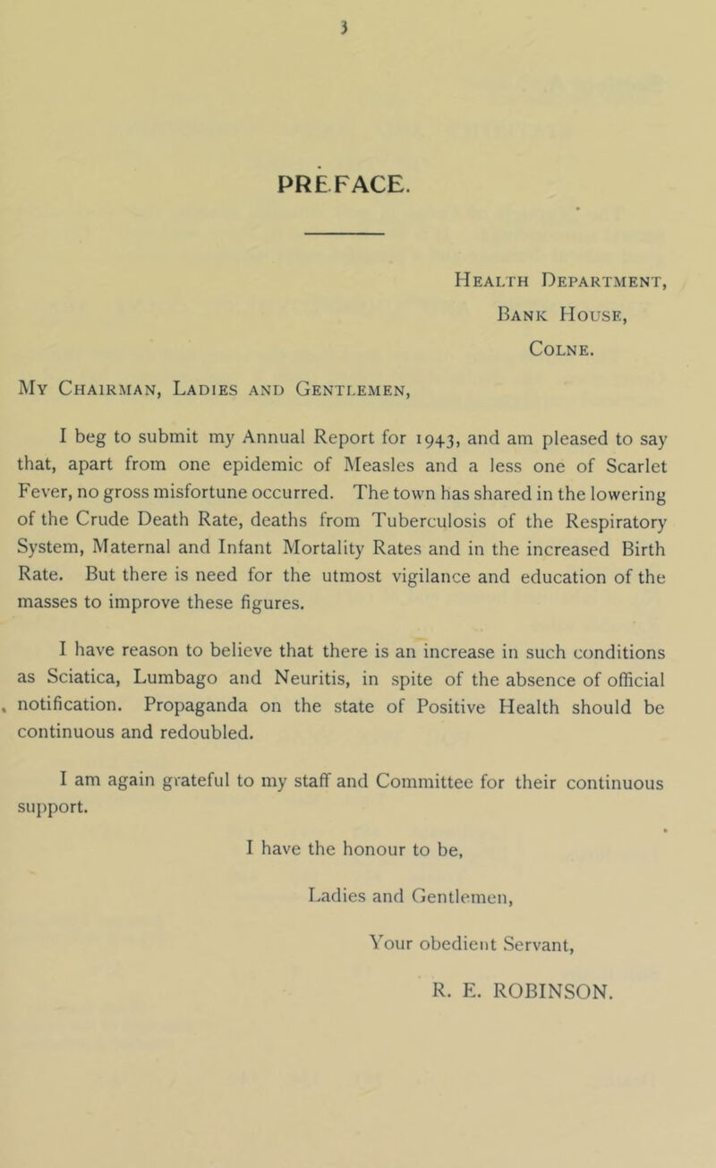 PREFACE. Health Department, Bank House, Colne. My Chairman, Ladies and Gentlemen, I beg to submit my Annual Report for 1943, and am pleased to say that, apart from one epidemic of Measles and a less one of Scarlet Fever, no gross misfortune occurred. The town has shared in the lowering of the Crude Death Rate, deaths from Tuberculosis of the Respiratory System, Maternal and Infant Mortality Rates and in the increased Birth Rate. But there is need for the utmost vigilance and education of the masses to improve these figures. I have reason to believe that there is an increase in such conditions as Sciatica, Lumbago and Neuritis, in spite of the absence of official . notification. Propaganda on the state of Positive Health should be continuous and redoubled. I am again grateful to my staff and Committee for their continuous support. I have the honour to be, Ladies and Gentlemen, Your obedient Servant, R. E. ROBINSON.