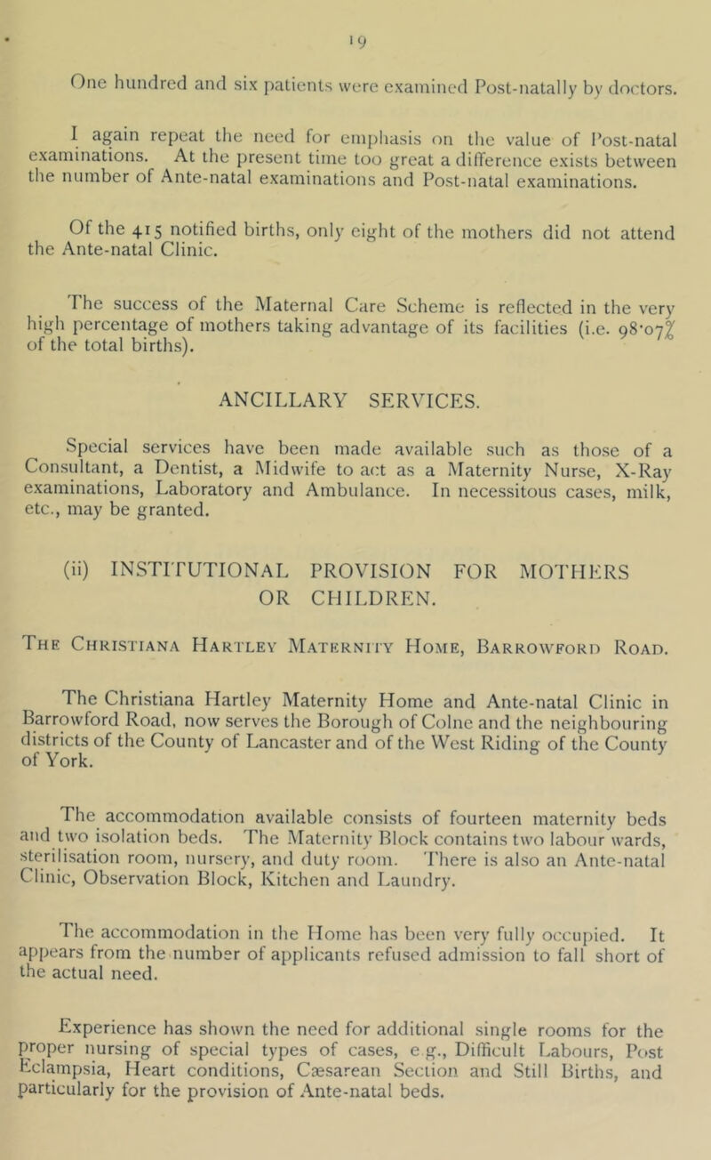 '9 One hundred and six patients were examined Post-natally by doctors. I again repeat the need for emphasis on the value of Post-natal examinations. At the present time too great a difference e.xists between the number of Ante-natal examinations and Post-natal examinations. Of the 415 notified births, only eight of the mothers did not attend the Ante-natal Clinic. The success of the Maternal Care Scheme is refiected in the very high percentage of mothers taking advantage of its facilities (i.e. 98-077 of the total births). ANCILLARY SERVICES. Special services have been made available such as tho.se of a Consultant, a Dentist, a Midwife to act as a Maternity Nur.se, X-Ray examinations. Laboratory and Ambulance. In necessitous cases, milk, etc., may be granted. (ii) INSTITUTIONAL PROVISION FOR MOTHERS OR CHILDREN. The Christiana Hartley Maternhy Home, Barrowford Road. The Christiana Hartley Maternity Home and Ante-natal Clinic in Barrowford Road, now serves the Borough of Colne and the neighbouring districts of the County of Lancaster and of the West Riding of the County of York. The accommodation available consists of fourteen maternity beds and two i.solation beds. The .Maternity Block contains two labour wards, sterili.sation room, nursery, and duty room. There is al.so an Ante-natal Clinic, Observation Block, Kitchen and Laundry. The accommodation in the Home has been very fully occupied. It appears from the number of applicants refused admission to fall short of the actual need. Experience has shown the need for additional single rooms for the proper nursing of special types of cases, e g.. Difficult Labours, Post Lclampsia, Heart conditions. Caesarean Section and Still Births, and particularly for the provision of Ante-natal beds.