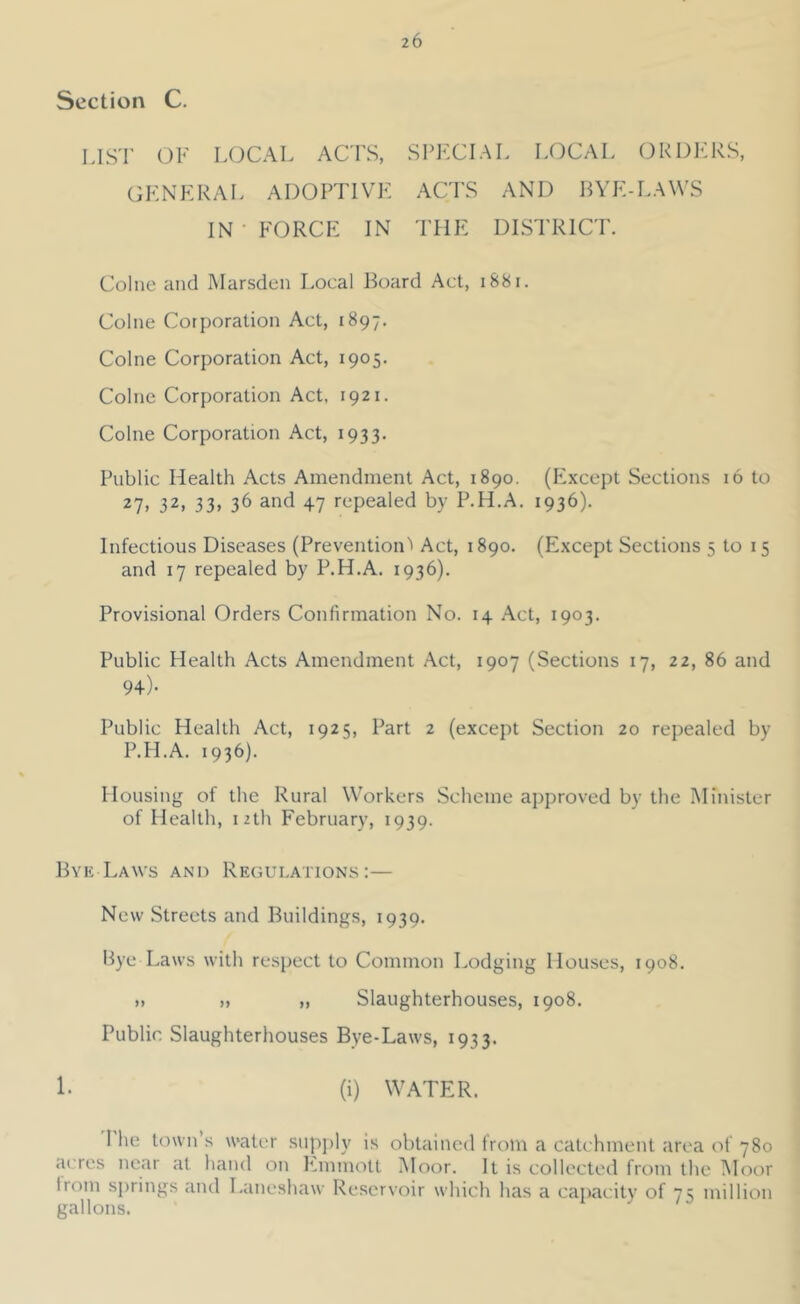Section C. LIST OF LOCAL ACTS, SPECIAL LOCAL ORDERS, GENERAL ADOPTIVE ACTS AND BYE-LAWS IN • FORCE IN THE DISTRICT. Colne and INIarsden Local Board Act, i88i. Colne Corporation Act, 1897. Colne Corporation Act, 1905. Colne Corporation Act, 1921. Colne Corporation Act, 1933. Public Health Acts Amendment Act, 1890. (hixcept Sections 16 to 27, 32, 33, 36 and 47 repealed by P.H.A. 1936). Infectious Diseases (PreventioiD Act, 1890. (Except Sections 5 to 15 and 17 repealed by P.H.A. 1936). Provisional Orders Confirmation No. 14 Act, 1903. Public Health Acts Amendment Act, 1907 (Sections 17, 22, 86 and 94)- Public Health Act, 1925, Part 2 (except Section 20 repealed by P.H.A. 1936). Housing of the Rural Workers Scheme approved by the ISIinister of Health, 12th February, 1939. Bye Laws and Regulations:— New Streets and Buildings, 1939. Bye Laws with respect to Common Lodging Houses, 1908. M )i ), Slaughterhouses, 1908. Public Slaughterhouses Bye-Laws, 1933. !• (i) WATER. I he town s water supjily is obtained from a catchment area of 780 acres near at hand on P^mmott Moor. It is collected from the Moor Ironi springs and I.aneshaw Reservoir which has a caiiacuty of 7? million gallons.
