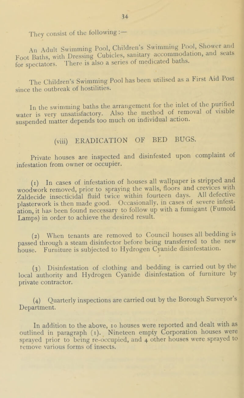 'I’hcy consist ot the following: \n \(lult Swimming Pool, Children’s Swimming Pcml, Shower and Foot'Baths, with Dressing Cubicles, sanitary accoinmodation, and seats for spectators. There is also a series of medicated baths. The Children’s Swimming l^ool has been utilised as a First Aid I ost since the outbreak of hostilities. In the swimming baths the arrangement for the inlet of the purified water is very unsatisfactory. Also the method of removal of visible suspended matter depends too much on individual action. (viii) ERADICATION OF BED BUGS. Private houses are inspected and disinfested upon complaint of infestation from owner or occupier. (i) In cases of infestation of houses all wallpaper is stripped and woodwork removed, prior to spraying the walls, floors and crevices with Zaldecide insecticidal fluid twice within fourteen days. All defective plasterwork is then made good. Occasionally, in cases of severe infest- ation, it has been found necessary to follow up with a fumigant (Fumoid Lamps) in order to achieve the desired result. (2) When tenants are removed to Council houses all bedding is passed through a steam disinfector before being transferred to the new house. Furniture is subjected to Hydrogen Cyanide disinfestation. (3) Disinfestation of clothing and bedding is carried out by the local authority and Hydrogen Cyanide disinfestation of furniture by private contractor. (4) Quarterly inspections are carried out by the Borough Surveyor s Department. In addition to the above, 10 houses were reported and dealt with as outlined in paragraph (i). Nineteen empty Corporation houses were sprayed prior to being re-occupied, and 4 other houses were sprayed to remove various forms of insects.