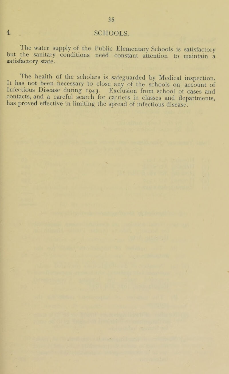 4. . SCHOOLS. I he water supply of tlie Public Elementary Schools is satisfactory but the sanitary conditions need constant attention to maintain a satisfactory state. The healih ot the scholars is safeguarded by Medical inspection. It has not been necessary to close any of the schools on account of Infectious Disease during 1943. Exclusion from school of cases and contacts, and a careful searc:h lor carriers in classes and departments, has proved effective in limiting the spread of infectious disease.