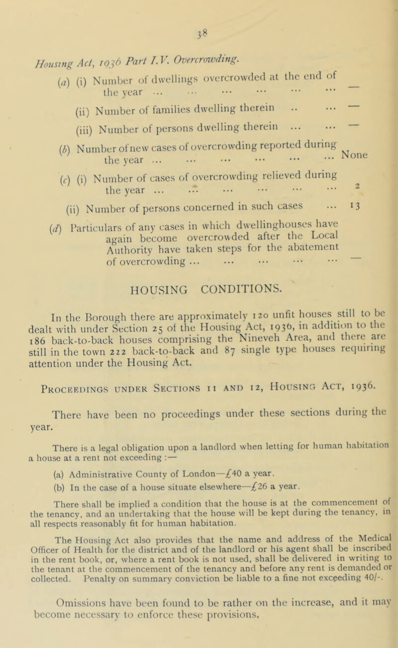 3^ Homing Act, rg^d Part I.V. Overcrouxling. {a) (i) Number of dwellings overcrowded at the end of ^ the year ... (ii) Number of families dwelling therein — (iii) Number of persons dwelling therein — (b'\ Number of new cases of overcrowding reported during ^ ' ihe year None (<■) (i) Number of cases of overcrowding relieved during the year ... ••• ••• ••• ••• ^ (ii) Number of persons concerned in such cases ... 13 {(I) Particulars of any cases in which dwellinghouses have again become overcrowded after the Local Authority have taken steps for the abcatement of overcrowding ... ... ••. ••• ••• HOUSING CONDITIONS. In the Borough there are approximately 120 unfit houses stdl to be dealt w'ith under Section 25 of the Housing Act, i93^» addition to the 186 back-to-back houses comprising the Nineveh Area, and there are still in the town 222 back-to-back and 87 single type houses recjmring attention under the Housing Act. Prockeoing.s under Sections 11 and 12, Housing Act, 1936. There have been no proceedings under these sections during the year. There is a legal obligation upon a landlord when letting for human habitation a house at a rent not e.xceeding ;— (a) Administrative County of London—a year. (b) In the case of a house situate elsewhere—£26 a year. There shall be implied a condition that the house is at the commencement of the tenancy, and an undertaking that the house will be kept during the tenancy, in all respects reasonably fit for human habitation. The Housing Act also provides that the name and address of the Medical Officer of Health for the district and of the landlord or his agent shall be inscribed in the rent book, or, where a rent book is not used, shall be delivered in writing to the tenant at the commencement of the tenancy and before any rent is demanded or collected. Penalty on summary conviction be liable to a fine not exceeding 40/-. Omissions have been found to be rather on the increase, and it may become necessary to enforce tliese provisions,