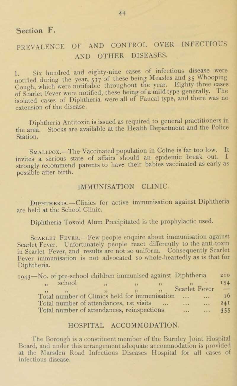 Section F. prp:valknck of and confrol over infectious AND OTHER DISEASES. 1. Six luiiidred and eighty-nine cases of infectious disease were n’otilied during the year, 537 of tliese being Measles and 35 Whooping Cough, which were notifiable throughout the year. P.ighty-three cases of Scarlet Fever were notified, these being of a mild type generally. The isolated cases of Diphtheria were all of Faucal type, and there was no extension of the disease. Diphtheria Antitoxin is issued as required to general practitioners in the area. Stocks are available at the Health Department and the Police Station. Smali.pox.—The Vaccinated population in Colne is far too low. It invites a serious state of affairs should an epidemic break out. I strongly recommend parents to have their babies vaccinated as early as possible after birth. IMMUNISATION CLINIC. Diphtheria.—Clinics for active immunisation against Diphtheria are held at the School Clinic. Diphtheria Toxoid Alum Precipitated is the prophylactic used. Scarlet Fever.—Few people enquire about immunisation against Scarlet F'ever. Unfortunately people react differently to the anti-toxin in Scarlet F'ever, and results are not so uniform. Consequently Scarlet P'ever immunisation is not advocated so whole-heartedly as is that for Diphtheria. 1943—No. of pre-school children immunised against „ school „ „ „ Diphtheria n Scarlet F'ever Total number of Clinics held for immunisation Total number of attendances, ist visits Total number of attendances, reinspections 210 154 16 241 355 HOSPITAL ACCOMMODATION. 'Phe Borough is a constituent member of the Burnley Joint Hospital Board, and under this arrangement adequate accommodation is provided at the Marsden Road Infectious Diseases Hospital for all cases of infectious disease.
