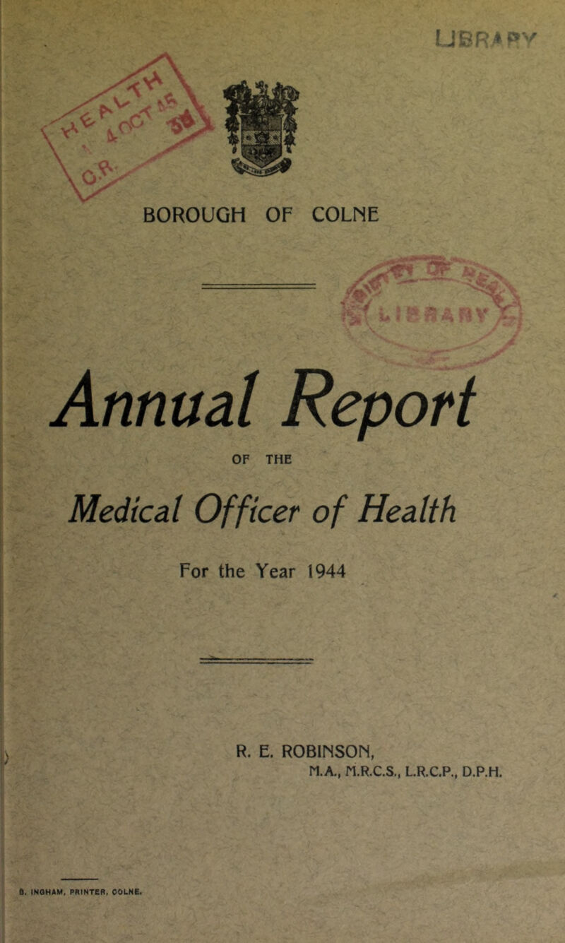 BOROUGH OF COLNE Annual Report OF THE Medical Officer of Health For the Year 1944 ) R. E. ROBINSON, M.A., M.R.C.S., L.R.C.P., D.P.H. 6. INGHAM, PRINTER, OOLNE.