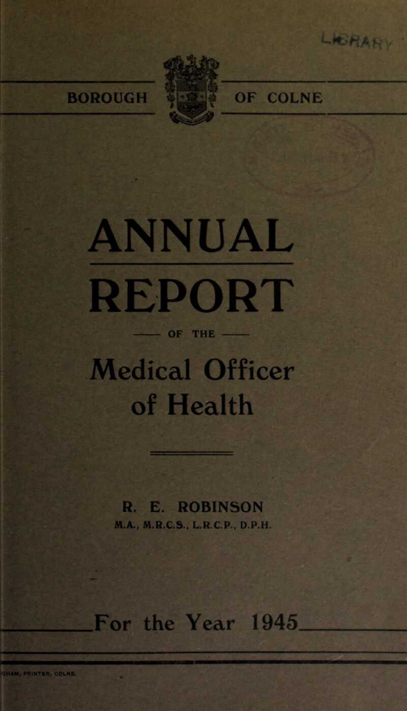 BOROUGH OF COLNE ANNUAL REPORT OF THE Medical Officer of Health R. E. ROBINSON M.A., M.R.C.S., L.R.C.P., D.P.H. For the Year 1945