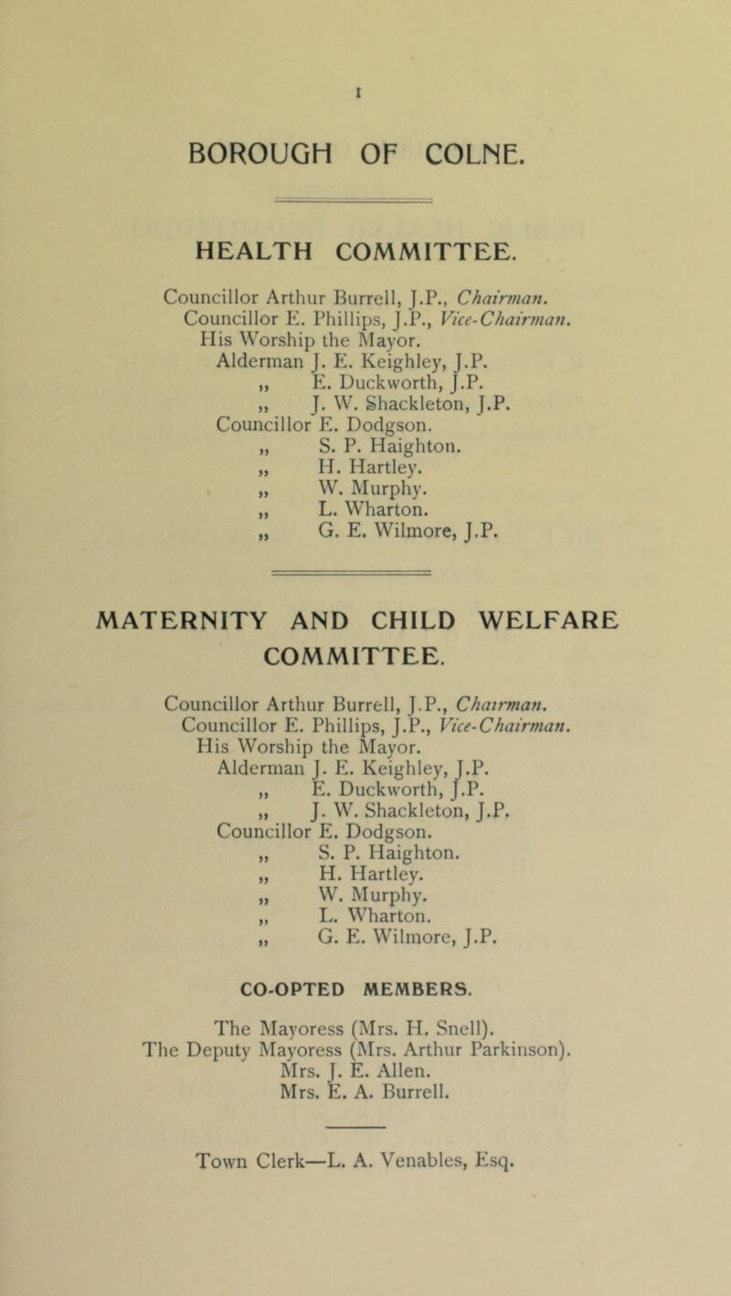 BOROUGH OF COLNE. HEALTH COMMITTEE. Councillor Arthur Burrell, J.P., Chairman. Councillor K. Phillips, J.P., Vice-Chairman. His Worship the Mayor. Alderman J. Keighley, J.P. „ E. Duckworth, J.P. „ J. W. Shackleton, J.P. Councillor E. Dodgson. „ S. P. Haighton. „ H. Hartley. „ W. Murphy. „ L. Wharton. „ G. E. Wilmore, J.P. MATERNITY AND CHILD WELFARE COMMITTEE. Councillor Arthur Burrell, J.P., Chairman. Councillor E. Phillips, J.P., Vice-Chairman. His Worship the Mayor. Alderman J. E. Keighley, J.P. „ E. Duckworth, J.P. „ J. W. Shackleton, J.P. Councillor E. Dodgson. „ S. P. Haighton. „ H. Hartley. „ W. Murphy. „ L. Wharton. „ G. E. Wilmore, J.P. CO-OPTED MEMBERS. The Mayoress (Mrs. H. Snell). The Deputy Mayoress (Mrs. Arthur Parkinson). Mrs. J. E. Allen. Mrs. E. A. Burrell. Town Clerk—L. A. Venables, Esq.