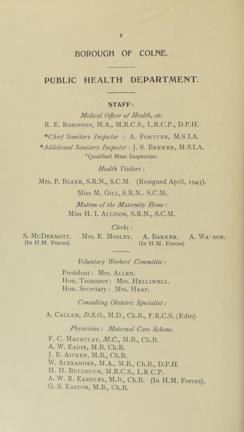 BOROUGH OF COLNE. PUBLIC HEALTH DEPARTMENT. STAFF: Medical Officer of Health, etc. R. E. Robinson, M.A., I\I,R.C..S., L.R.C.P., D.P.H. *Chie/ Sanitary Inspectar : A. Fortune, M.S.I.A. * Additional Sanitary Inspector: J. S. Brewer, M.S.I.A. ‘Qualified Meat Inspectors. Health Visitors : Mrs. P. Blake, S.R.N., S.C.M. (Resigned April, 1945). Miss M. Gill,S.R.N.. S.C.M. Matron of the Maternity Ho7ne : Miss H. I. Allison, S.R.N., S.C.M. Clerks: S. McDermott. Mrs. E. Mosley. A. Barker. A. Wa'tson. (In H.M. Forces) (In H.M. Forces) Voluntary Jibrkers’ Committee: President: Mrs. Allen. lion. Treasurer : Mrs. Helliweli,. Hon. Secretary; Mrs. Heap. Consulthig Obstetric Specialist: A. Callam, D.S.O., M.D., Ch.B., F.R.C.S. (Edin). Ph ysicians : Maternal Care Scheme. F. C. Macaulay, M.C., M.B., Ch.B. A. W. PZaoie, M.B. Ch.B. J. B. Aitken, M.B., Ch.B. W. Alexander, M.A., M.B., Ch.B., D.P.H. H. H. Bui.lough, M.R.C.S., L.R.C.P. A. W. R. Eardley, M.H., Ch.B. (In H.M. Forces). G. S. Easton, M.B., Ch.B.