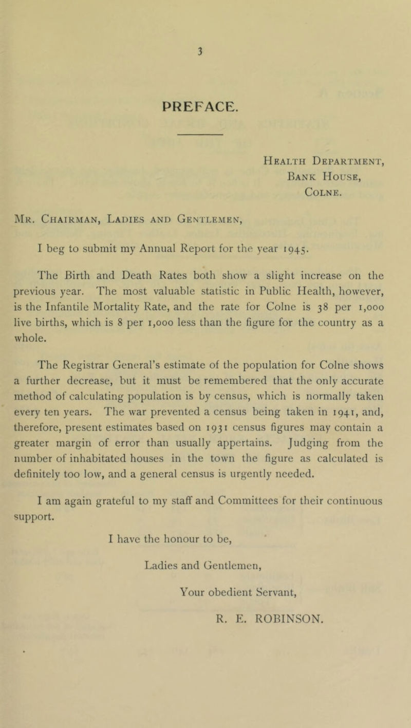 PREFACE. Health Department, Bank House, Colne. Mr. Chairman, Ladies and Gentlemen, I beg to submit my Annual Report for the year 1945. The Birth and Death Rates botli show a slight increase on the previous year. The most valuable statistic in Public Health, however, is the Infantile Mortality Rate, and the rate for Colne is 38 per 1,000 live births, which is 8 per 1,000 less than the figure for the country as a whole. The Registrar General’s estimate of the population for Colne shows a further decrease, but it must be remembered that the only accurate method of calculating population is by census, which is normally taken every ten years. The war prevented a census being taken in 1941, and, therefore, present estimates based on 1931 census figures may contain a greater margin of error than usually appertains. Judging from the number of inhabitated houses in the town the figure as calculated is definitely too low, and a general census is urgently needed. I am again grateful to my staff and Committees for their continuous support. I have the honour to be. Ladies and Gentlemen, Your obedient Servant, R. E. ROBINSON.