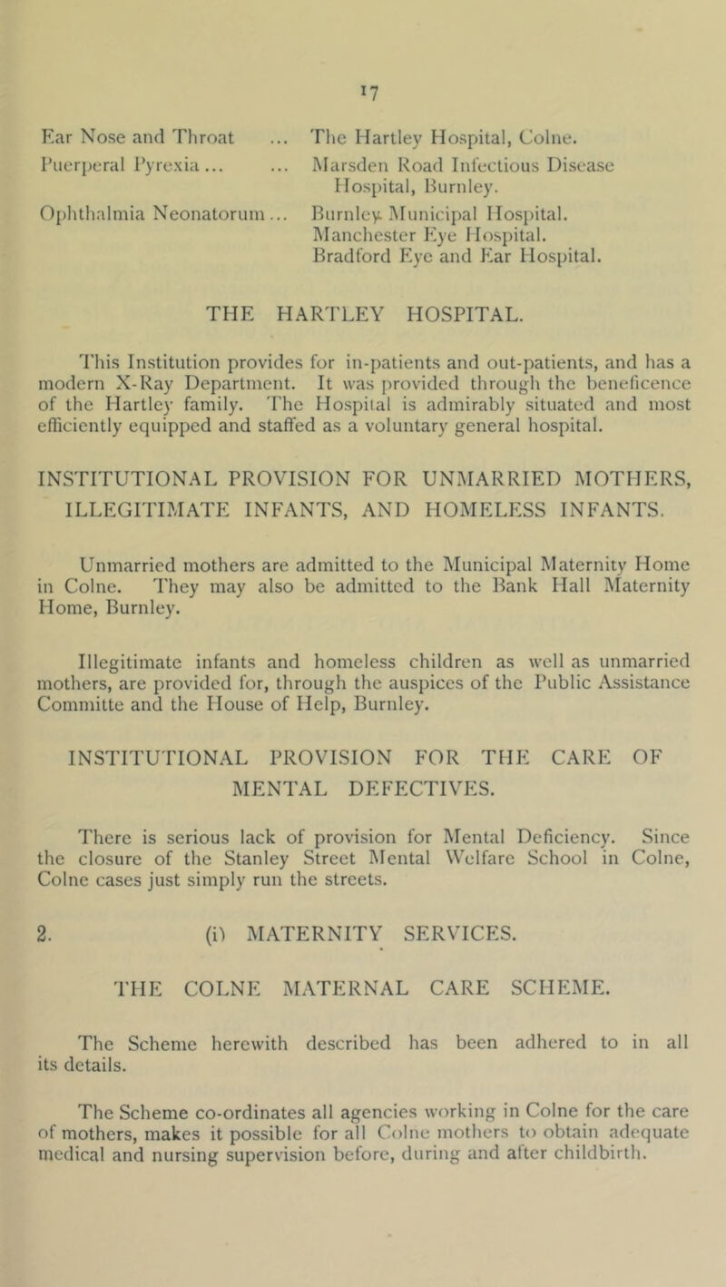 Ear Nose and Throat ... The Hartley Hospital, Colne. Puerperal Pyre.xia... ... IMarsden Road Infectious Disease Hospital, Burnley. Ophthalmia Neonatorum... Burnley Municipal Hospital. IManchester P^ye Hospital. Bradford Eye and Jtar Hospital. THE HARTLEY HOSPITAL. This Institution provides for in-patients and out-patients, and has a modern X-Ray Department. It was provided through the beneficence of the Hartley family. The Hospital is admirably situated and most efficiently equipped and staffed as a voluntary general hospital. INSTITUTIONAL PROVISION FOR UNMARRIED MOTHERS, ILLEGITIMATE INFANTS, AND HOMELESS INFANTS. Unmarried mothers are admitted to the Municipal Maternity Home in Colne. They may also be admitted to the Bank Hall Maternity Home, Burnley. Illegitimate infants and homeless children as well as unmarried mothers, are provided for, through the auspices of the Public Assistance Committe and the House of Help, Burnley. INSTITUTIONAL PROVISION FOR THE CARE OF MENTAL DEFECTIVES. There is serious lack of provision for Mental Deficiency. Since the closure of the Stanley Street Mental Welfare School in Colne, Colne cases just simply run the streets. 2. (i) MATERNITY SERVICES. THE COLNE MATERNAL CARE SCHEME. The Scheme herewith described has been adhered to in all its details. The Scheme co-ordinates all agencies working in Colne for the care of mothers, makes it possible for all Colne mothers to obtain adequate medical and nursing supervision before, during and after childbirth.