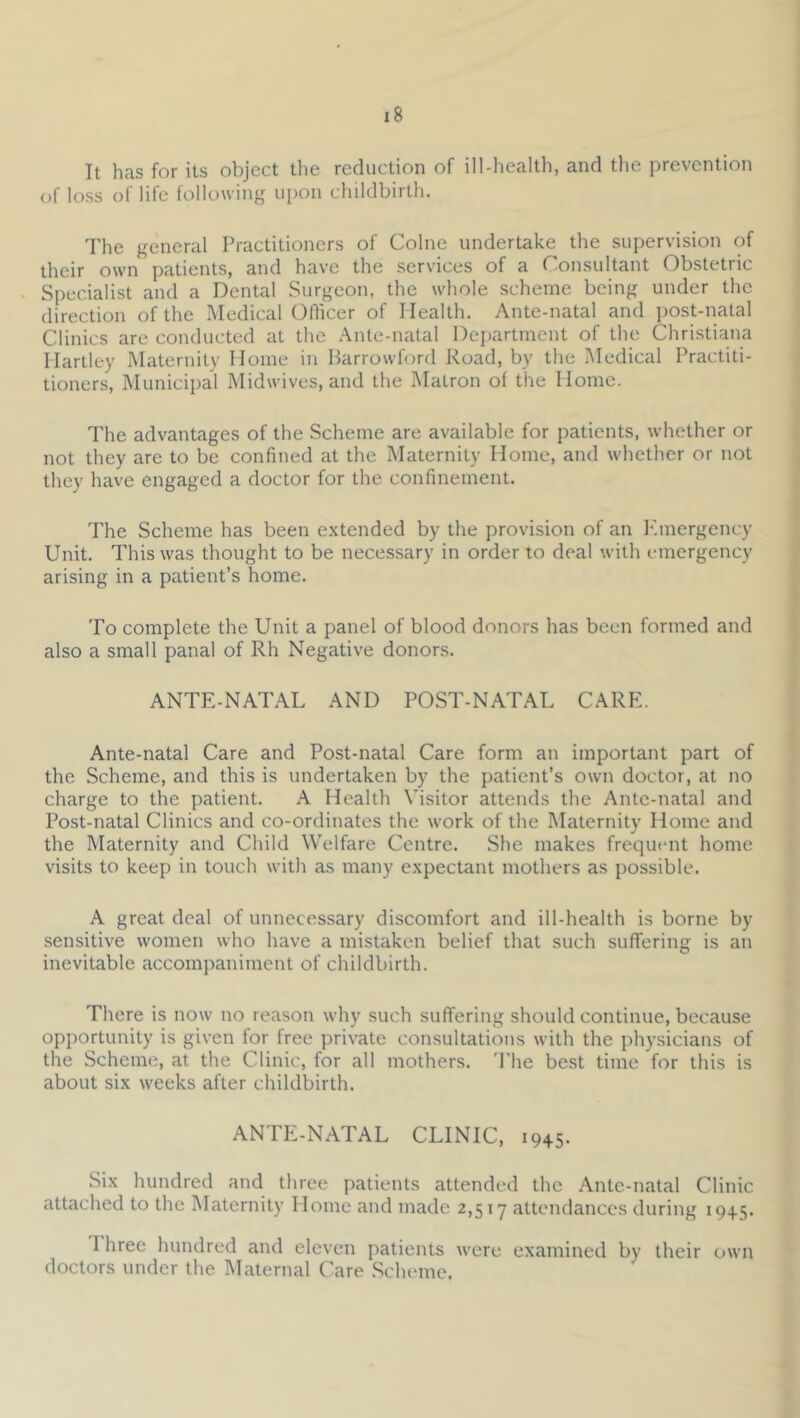 It has for its object the reduction of ill-health, and the prevention of loss of life following iii)on childbirth. I'he general Practitioners of Colne undertake the supervision of their own patients, and have the services of a Consultant Obstetric Specialist and a Dental Surgeon, the whole scheme being under the direction of the Medical Ofiicer of Health. Ante-natal and ])OSt-natal Clinics arc conducted at the Ante-natal Deiiartnient of the Christiana Hartley Maternity Home in Parrowford Road, by the Medical Practiti- tioners, IMunicipal Midwives, and the Matron of the Home. The advantages of the Scheme are available for patients, whether or not they are to be confined at the Maternity Home, and whether or not they have engaged a doctor for the confinement. The Scheme has been extended by the provision of an I'.mergency Unit. This was thought to be necessary in order to deal with emergency arising in a patient’s home. To complete the Unit a panel of blood donors has been formed and also a small panal of Rh Negative donors. ANTE-NATAL AND POST-NATAL CARE. Ante-natal Care and Post-natal Care form an important part of the Scheme, and this is undertaken by the patient’s own doctor, at no charge to the patient. A Health Visitor attends the Ante-natal and Post-natal Clinics and co-ordinates the work of the Maternity Home and the Maternity and Child Welfare Centre. She makes frequent home visits to keep in touch with as many expectant mothers as possible. A great deal of unnecessary discomfort and ill-health is borne by sensitive women who have a mistaken belief that such suffering is an inevitable accompaniment of childbirth. There is now no reason why such suffering should continue, because opportunity is given for free ])rivate consultations with the physicians of the Scheme, at the Clinic, for all mothers. The best time for this is about six weeks after childbirth. ANTE-NATAL CLINIC, 1945. Six hundred and three patients attended the Ante-natal Clinic attached to the Maternity Home and made 2,517 attendances during 1945. I hree hundred and eleven patients were examined by their own doctors under the Maternal Care .Scheme.