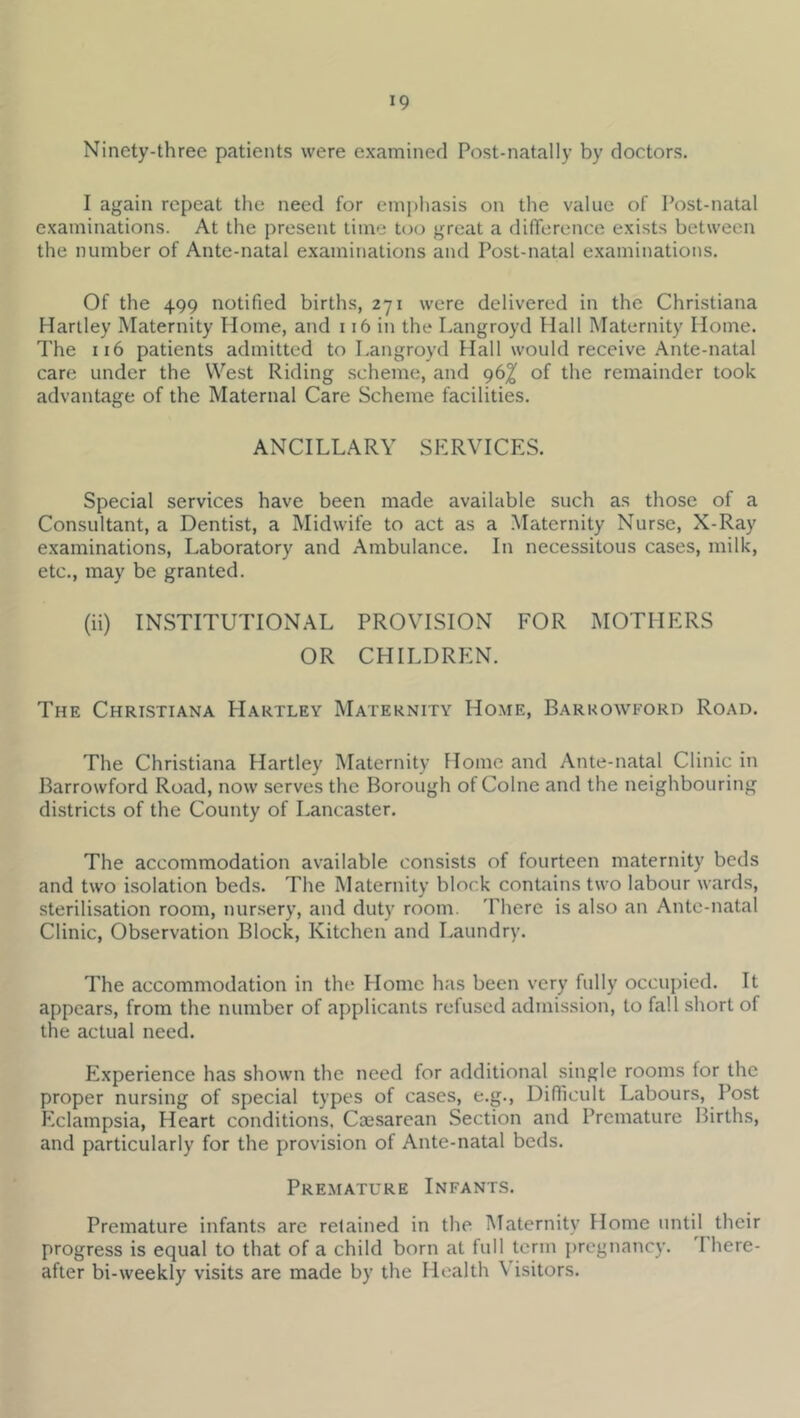Ninety-three patients were examined Post-natally by doctors. I again repeat the need for emphasis on the value of Post-natal examinations. At the present time too great a dilTerence exists between the number of Ante-natal examinations and Post-natal examinations. Of the 499 notified births, 271 were delivered in the Christiana Hartley Maternity Home, and 116 in the Langroyd Hall Maternity Home. The 116 patients admitted to Langroyd Hall would receive Ante-natal care under the West Riding scheme, and 96^ of the remainder took advantage of the Maternal Care Scheme facilities. ANCILLARY SERVICES. Special services have been made available such as those of a Consultant, a Dentist, a Midwife to act as a Maternity Nurse, X-Ray examinations. Laboratory and Ambulance. In necessitous cases, milk, etc., may be granted. (ii) INSTITUTIONAL PROVISION FOR MOTHERS OR CHILDREN. The Christiana PIartley Maternity Home, Barkowford Road. The Christiana Hartley Maternity Home and Ante-natal Clinic in Barrowford Road, now serves the Borough of Colne and the neighbouring districts of the County of Lancaster. The accommodation available consists of fourteen maternity beds and two isolation beds. The INlaternity block contains two labour wards, sterilisation room, nursery, and duty room. There is also an Ante-natal Clinic, Observation Block, Kitchen and Laundry. The accommodation in the Home has been very fully occupied. It appears, from the number of applicants refused admission, to fall short of the actual need. Experience has shown the need for additional single rooms for the proper nursing of special types of cases, e.g., Diflicult Labours, Post Pxlampsia, Heart conditions, Caesarean Section and Premature Births, and particularly for the provision of Ante-natal beds. Premature Infants. Premature infants are retained in the Maternity Home until their progress is equal to that of a child born at full term pregnancy, there- after bi-weekly visits are made by the Health Visitors.